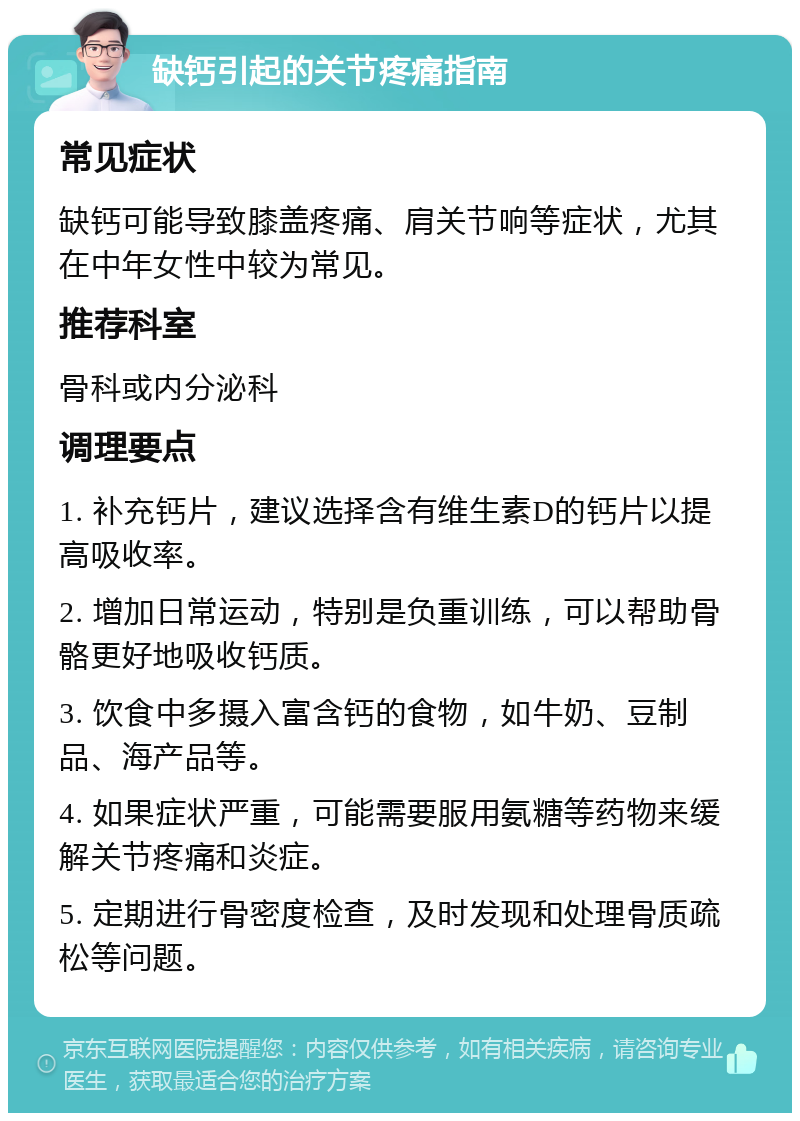 缺钙引起的关节疼痛指南 常见症状 缺钙可能导致膝盖疼痛、肩关节响等症状，尤其在中年女性中较为常见。 推荐科室 骨科或内分泌科 调理要点 1. 补充钙片，建议选择含有维生素D的钙片以提高吸收率。 2. 增加日常运动，特别是负重训练，可以帮助骨骼更好地吸收钙质。 3. 饮食中多摄入富含钙的食物，如牛奶、豆制品、海产品等。 4. 如果症状严重，可能需要服用氨糖等药物来缓解关节疼痛和炎症。 5. 定期进行骨密度检查，及时发现和处理骨质疏松等问题。