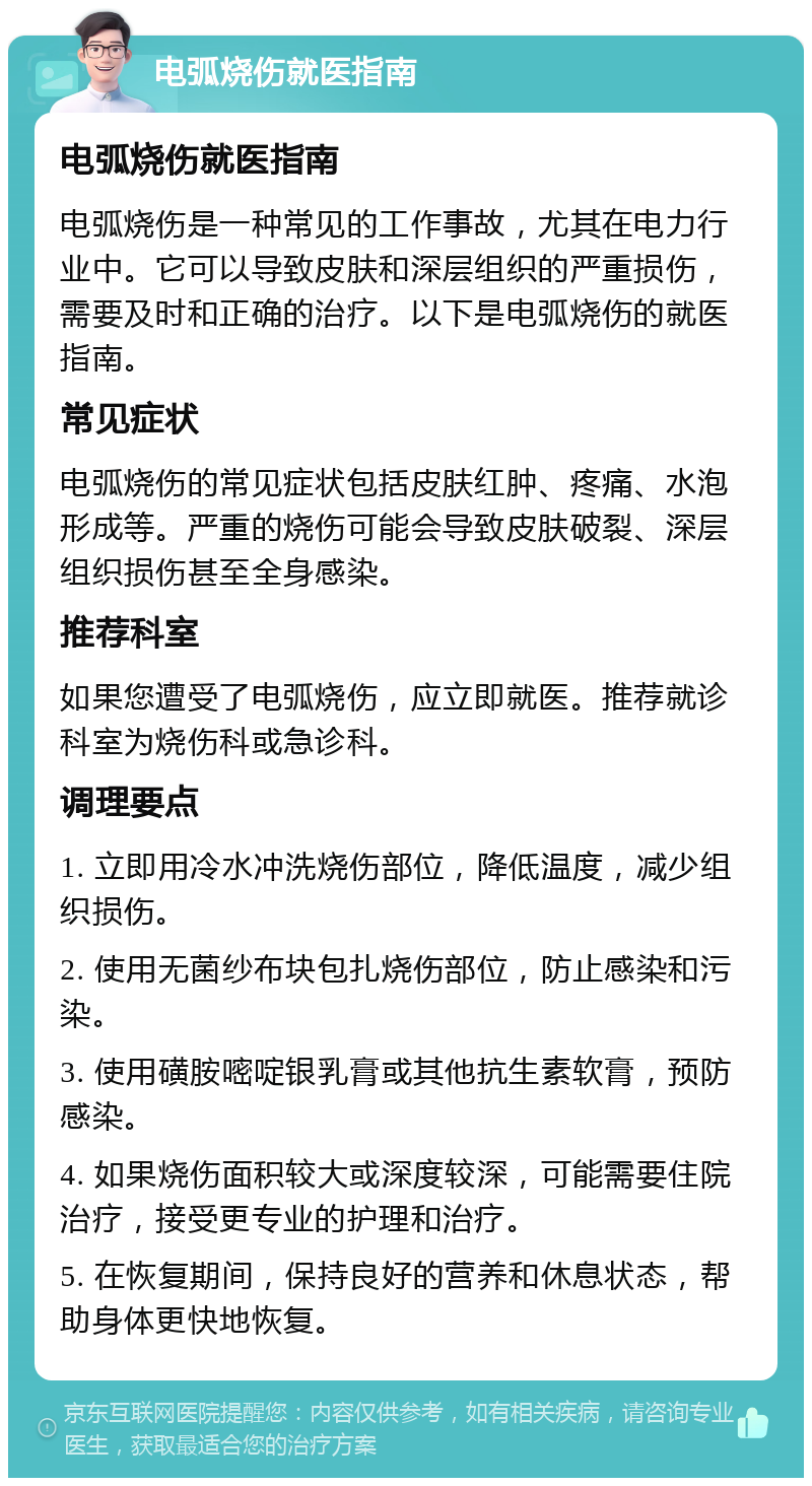 电弧烧伤就医指南 电弧烧伤就医指南 电弧烧伤是一种常见的工作事故，尤其在电力行业中。它可以导致皮肤和深层组织的严重损伤，需要及时和正确的治疗。以下是电弧烧伤的就医指南。 常见症状 电弧烧伤的常见症状包括皮肤红肿、疼痛、水泡形成等。严重的烧伤可能会导致皮肤破裂、深层组织损伤甚至全身感染。 推荐科室 如果您遭受了电弧烧伤，应立即就医。推荐就诊科室为烧伤科或急诊科。 调理要点 1. 立即用冷水冲洗烧伤部位，降低温度，减少组织损伤。 2. 使用无菌纱布块包扎烧伤部位，防止感染和污染。 3. 使用磺胺嘧啶银乳膏或其他抗生素软膏，预防感染。 4. 如果烧伤面积较大或深度较深，可能需要住院治疗，接受更专业的护理和治疗。 5. 在恢复期间，保持良好的营养和休息状态，帮助身体更快地恢复。