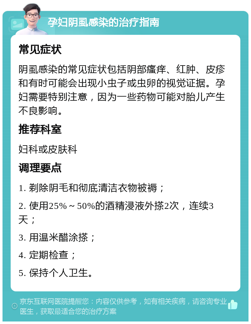 孕妇阴虱感染的治疗指南 常见症状 阴虱感染的常见症状包括阴部瘙痒、红肿、皮疹和有时可能会出现小虫子或虫卵的视觉证据。孕妇需要特别注意，因为一些药物可能对胎儿产生不良影响。 推荐科室 妇科或皮肤科 调理要点 1. 剃除阴毛和彻底清洁衣物被褥； 2. 使用25%～50%的酒精浸液外搽2次，连续3天； 3. 用温米醋涂搽； 4. 定期检查； 5. 保持个人卫生。