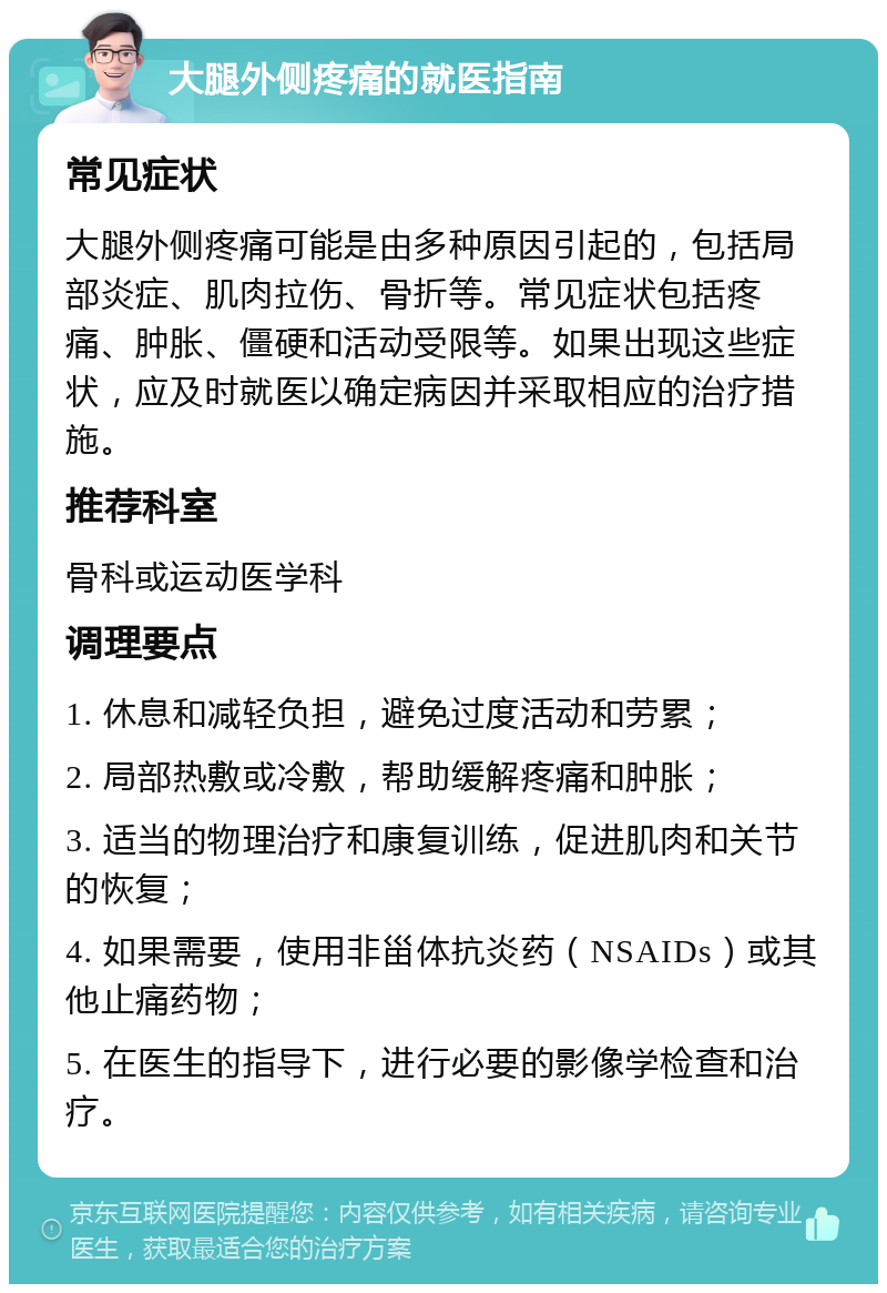 大腿外侧疼痛的就医指南 常见症状 大腿外侧疼痛可能是由多种原因引起的，包括局部炎症、肌肉拉伤、骨折等。常见症状包括疼痛、肿胀、僵硬和活动受限等。如果出现这些症状，应及时就医以确定病因并采取相应的治疗措施。 推荐科室 骨科或运动医学科 调理要点 1. 休息和减轻负担，避免过度活动和劳累； 2. 局部热敷或冷敷，帮助缓解疼痛和肿胀； 3. 适当的物理治疗和康复训练，促进肌肉和关节的恢复； 4. 如果需要，使用非甾体抗炎药（NSAIDs）或其他止痛药物； 5. 在医生的指导下，进行必要的影像学检查和治疗。