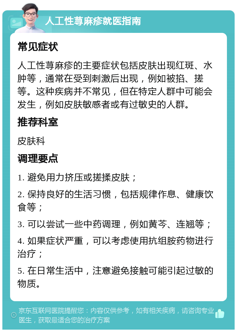 人工性荨麻疹就医指南 常见症状 人工性荨麻疹的主要症状包括皮肤出现红斑、水肿等，通常在受到刺激后出现，例如被掐、搓等。这种疾病并不常见，但在特定人群中可能会发生，例如皮肤敏感者或有过敏史的人群。 推荐科室 皮肤科 调理要点 1. 避免用力挤压或搓揉皮肤； 2. 保持良好的生活习惯，包括规律作息、健康饮食等； 3. 可以尝试一些中药调理，例如黄芩、连翘等； 4. 如果症状严重，可以考虑使用抗组胺药物进行治疗； 5. 在日常生活中，注意避免接触可能引起过敏的物质。