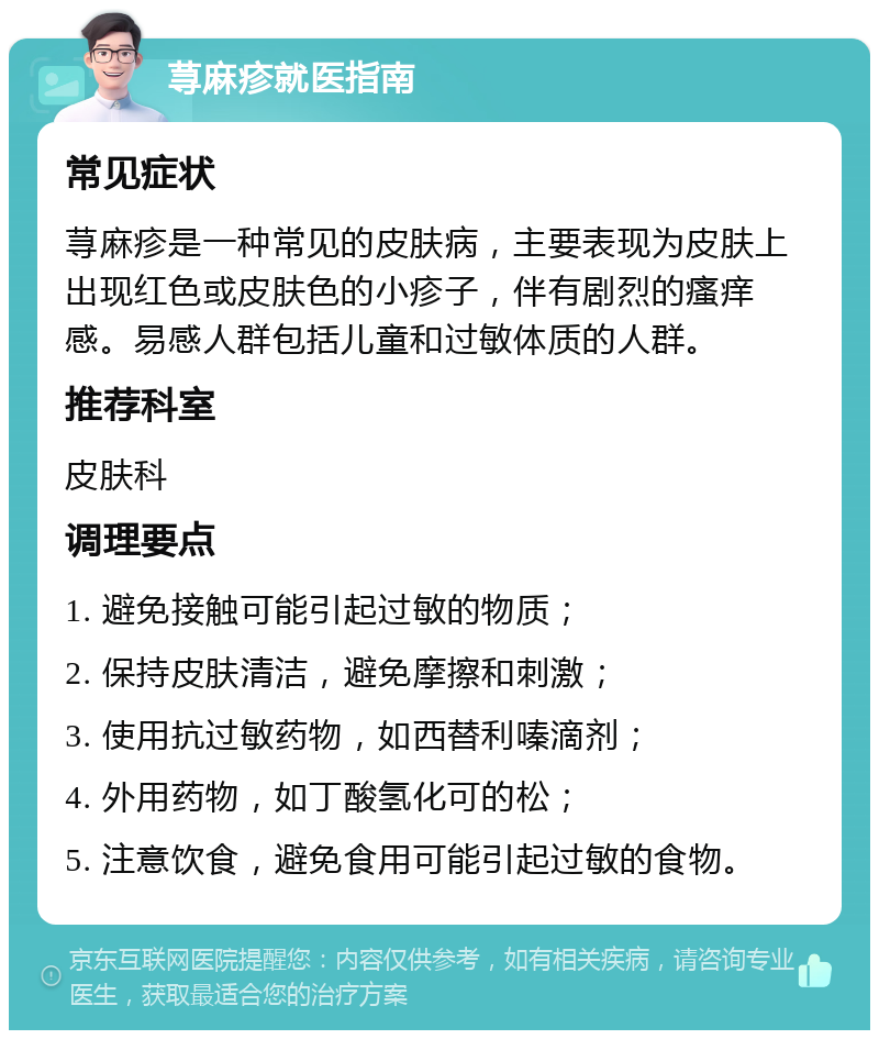 荨麻疹就医指南 常见症状 荨麻疹是一种常见的皮肤病，主要表现为皮肤上出现红色或皮肤色的小疹子，伴有剧烈的瘙痒感。易感人群包括儿童和过敏体质的人群。 推荐科室 皮肤科 调理要点 1. 避免接触可能引起过敏的物质； 2. 保持皮肤清洁，避免摩擦和刺激； 3. 使用抗过敏药物，如西替利嗪滴剂； 4. 外用药物，如丁酸氢化可的松； 5. 注意饮食，避免食用可能引起过敏的食物。