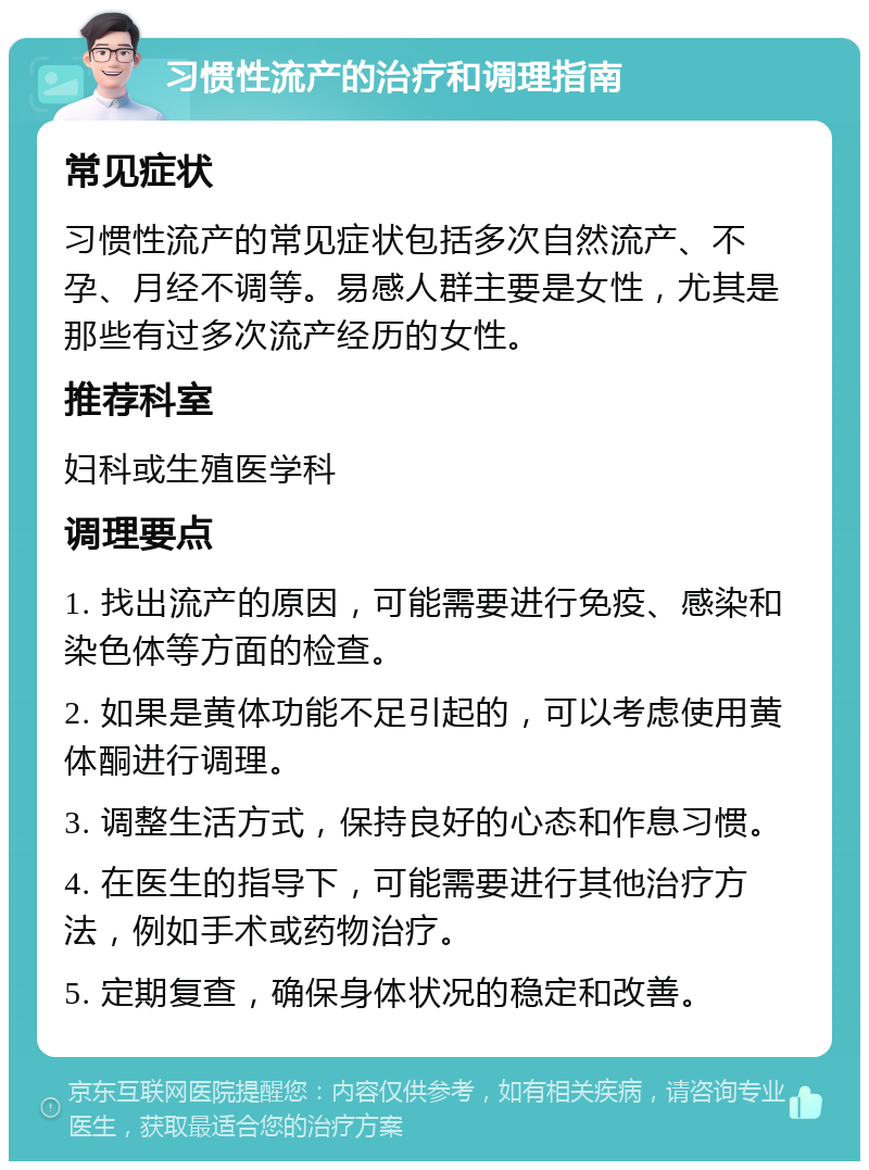 习惯性流产的治疗和调理指南 常见症状 习惯性流产的常见症状包括多次自然流产、不孕、月经不调等。易感人群主要是女性，尤其是那些有过多次流产经历的女性。 推荐科室 妇科或生殖医学科 调理要点 1. 找出流产的原因，可能需要进行免疫、感染和染色体等方面的检查。 2. 如果是黄体功能不足引起的，可以考虑使用黄体酮进行调理。 3. 调整生活方式，保持良好的心态和作息习惯。 4. 在医生的指导下，可能需要进行其他治疗方法，例如手术或药物治疗。 5. 定期复查，确保身体状况的稳定和改善。