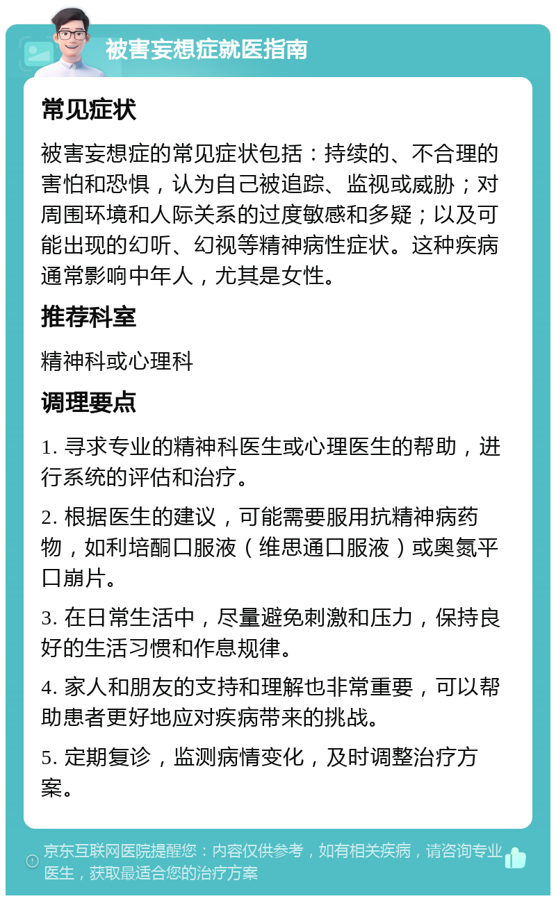 被害妄想症就医指南 常见症状 被害妄想症的常见症状包括：持续的、不合理的害怕和恐惧，认为自己被追踪、监视或威胁；对周围环境和人际关系的过度敏感和多疑；以及可能出现的幻听、幻视等精神病性症状。这种疾病通常影响中年人，尤其是女性。 推荐科室 精神科或心理科 调理要点 1. 寻求专业的精神科医生或心理医生的帮助，进行系统的评估和治疗。 2. 根据医生的建议，可能需要服用抗精神病药物，如利培酮口服液（维思通口服液）或奥氮平口崩片。 3. 在日常生活中，尽量避免刺激和压力，保持良好的生活习惯和作息规律。 4. 家人和朋友的支持和理解也非常重要，可以帮助患者更好地应对疾病带来的挑战。 5. 定期复诊，监测病情变化，及时调整治疗方案。