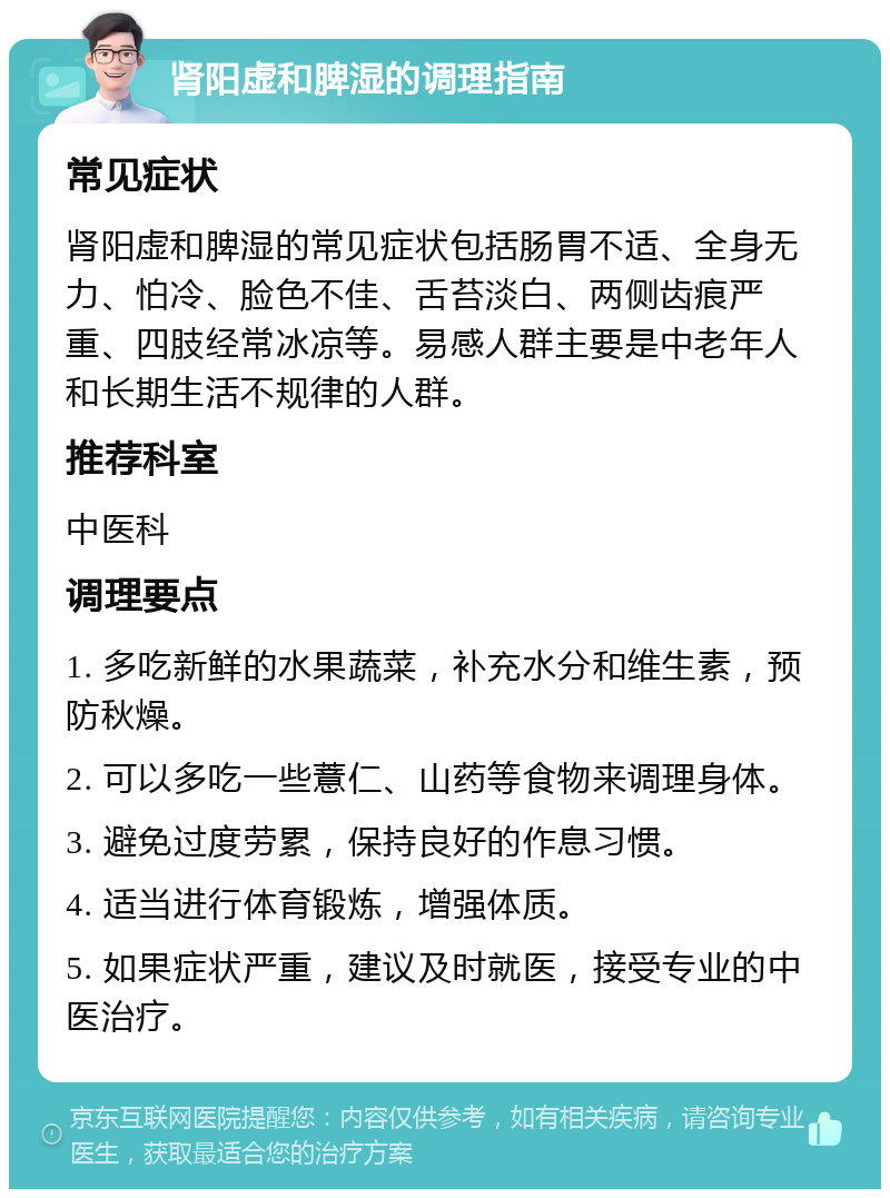 肾阳虚和脾湿的调理指南 常见症状 肾阳虚和脾湿的常见症状包括肠胃不适、全身无力、怕冷、脸色不佳、舌苔淡白、两侧齿痕严重、四肢经常冰凉等。易感人群主要是中老年人和长期生活不规律的人群。 推荐科室 中医科 调理要点 1. 多吃新鲜的水果蔬菜，补充水分和维生素，预防秋燥。 2. 可以多吃一些薏仁、山药等食物来调理身体。 3. 避免过度劳累，保持良好的作息习惯。 4. 适当进行体育锻炼，增强体质。 5. 如果症状严重，建议及时就医，接受专业的中医治疗。