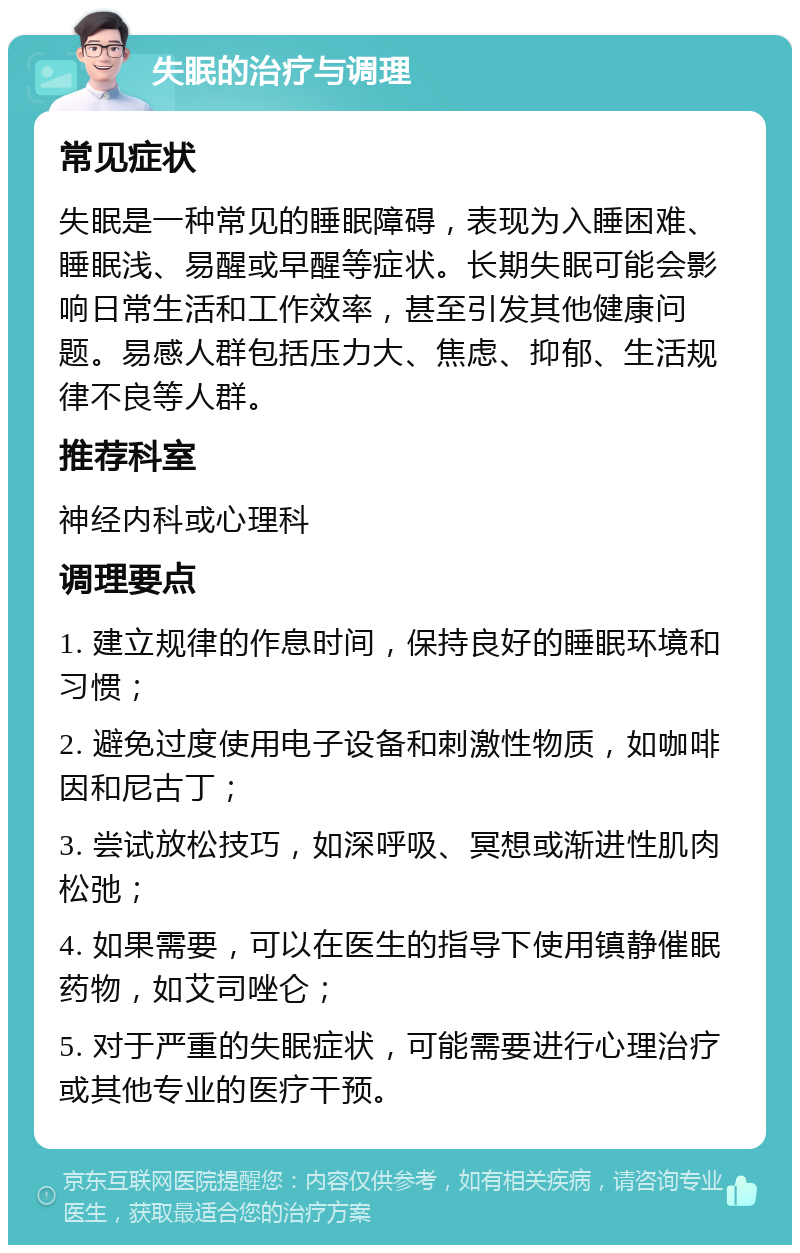 失眠的治疗与调理 常见症状 失眠是一种常见的睡眠障碍，表现为入睡困难、睡眠浅、易醒或早醒等症状。长期失眠可能会影响日常生活和工作效率，甚至引发其他健康问题。易感人群包括压力大、焦虑、抑郁、生活规律不良等人群。 推荐科室 神经内科或心理科 调理要点 1. 建立规律的作息时间，保持良好的睡眠环境和习惯； 2. 避免过度使用电子设备和刺激性物质，如咖啡因和尼古丁； 3. 尝试放松技巧，如深呼吸、冥想或渐进性肌肉松弛； 4. 如果需要，可以在医生的指导下使用镇静催眠药物，如艾司唑仑； 5. 对于严重的失眠症状，可能需要进行心理治疗或其他专业的医疗干预。