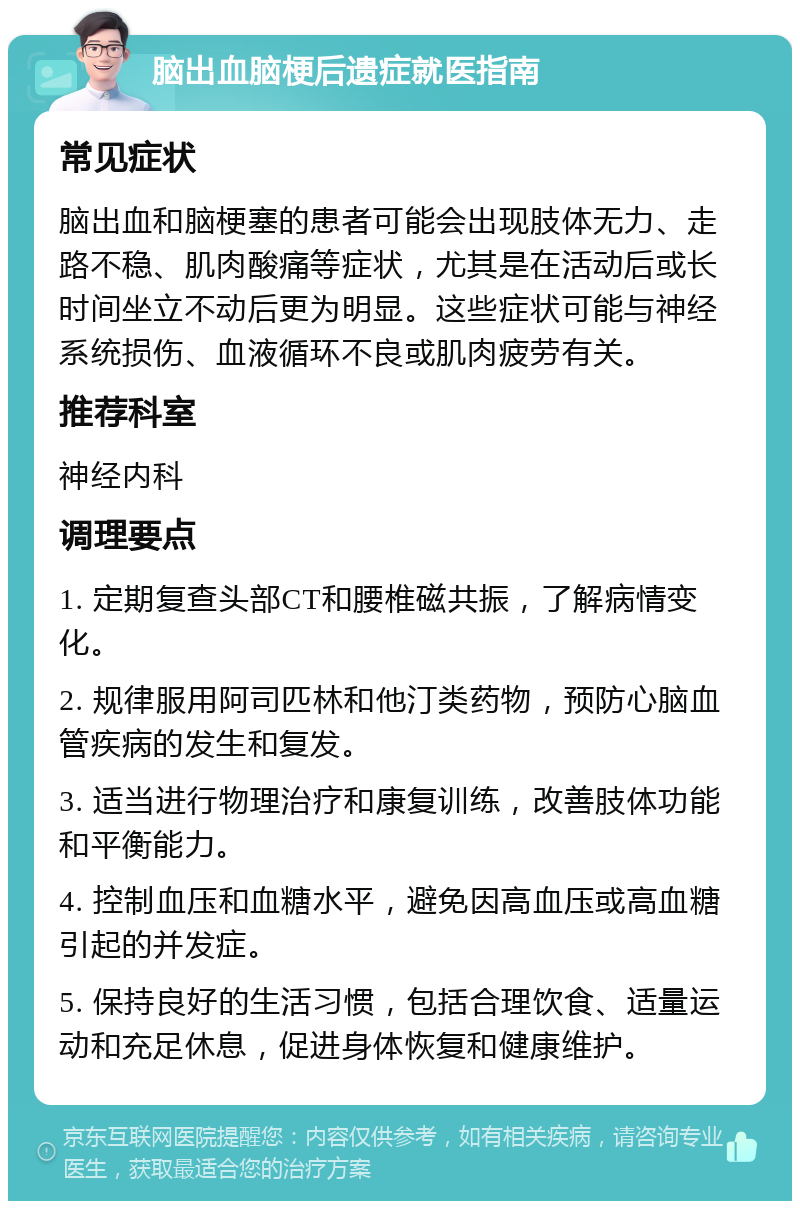 脑出血脑梗后遗症就医指南 常见症状 脑出血和脑梗塞的患者可能会出现肢体无力、走路不稳、肌肉酸痛等症状，尤其是在活动后或长时间坐立不动后更为明显。这些症状可能与神经系统损伤、血液循环不良或肌肉疲劳有关。 推荐科室 神经内科 调理要点 1. 定期复查头部CT和腰椎磁共振，了解病情变化。 2. 规律服用阿司匹林和他汀类药物，预防心脑血管疾病的发生和复发。 3. 适当进行物理治疗和康复训练，改善肢体功能和平衡能力。 4. 控制血压和血糖水平，避免因高血压或高血糖引起的并发症。 5. 保持良好的生活习惯，包括合理饮食、适量运动和充足休息，促进身体恢复和健康维护。