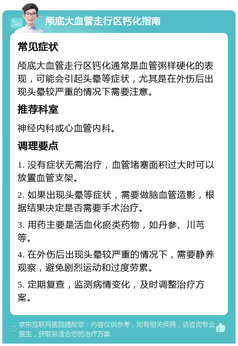 颅底大血管走行区钙化指南 常见症状 颅底大血管走行区钙化通常是血管粥样硬化的表现，可能会引起头晕等症状，尤其是在外伤后出现头晕较严重的情况下需要注意。 推荐科室 神经内科或心血管内科。 调理要点 1. 没有症状无需治疗，血管堵塞面积过大时可以放置血管支架。 2. 如果出现头晕等症状，需要做脑血管造影，根据结果决定是否需要手术治疗。 3. 用药主要是活血化瘀类药物，如丹参、川芎等。 4. 在外伤后出现头晕较严重的情况下，需要静养观察，避免剧烈运动和过度劳累。 5. 定期复查，监测病情变化，及时调整治疗方案。