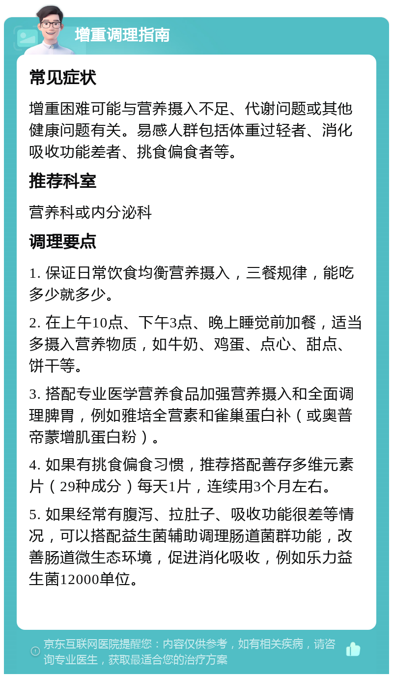 增重调理指南 常见症状 增重困难可能与营养摄入不足、代谢问题或其他健康问题有关。易感人群包括体重过轻者、消化吸收功能差者、挑食偏食者等。 推荐科室 营养科或内分泌科 调理要点 1. 保证日常饮食均衡营养摄入，三餐规律，能吃多少就多少。 2. 在上午10点、下午3点、晚上睡觉前加餐，适当多摄入营养物质，如牛奶、鸡蛋、点心、甜点、饼干等。 3. 搭配专业医学营养食品加强营养摄入和全面调理脾胃，例如雅培全营素和雀巢蛋白补（或奥普帝蒙增肌蛋白粉）。 4. 如果有挑食偏食习惯，推荐搭配善存多维元素片（29种成分）每天1片，连续用3个月左右。 5. 如果经常有腹泻、拉肚子、吸收功能很差等情况，可以搭配益生菌辅助调理肠道菌群功能，改善肠道微生态环境，促进消化吸收，例如乐力益生菌12000单位。