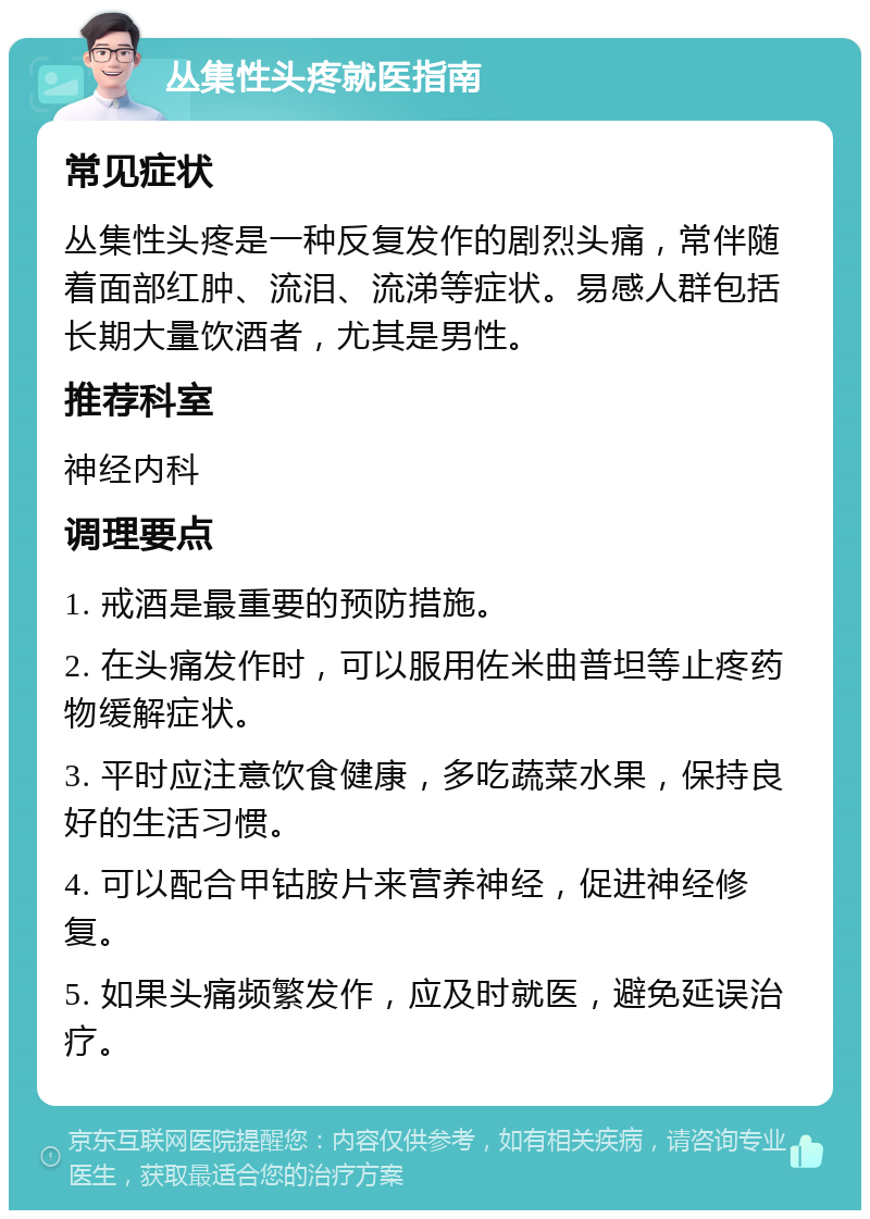 丛集性头疼就医指南 常见症状 丛集性头疼是一种反复发作的剧烈头痛，常伴随着面部红肿、流泪、流涕等症状。易感人群包括长期大量饮酒者，尤其是男性。 推荐科室 神经内科 调理要点 1. 戒酒是最重要的预防措施。 2. 在头痛发作时，可以服用佐米曲普坦等止疼药物缓解症状。 3. 平时应注意饮食健康，多吃蔬菜水果，保持良好的生活习惯。 4. 可以配合甲钴胺片来营养神经，促进神经修复。 5. 如果头痛频繁发作，应及时就医，避免延误治疗。