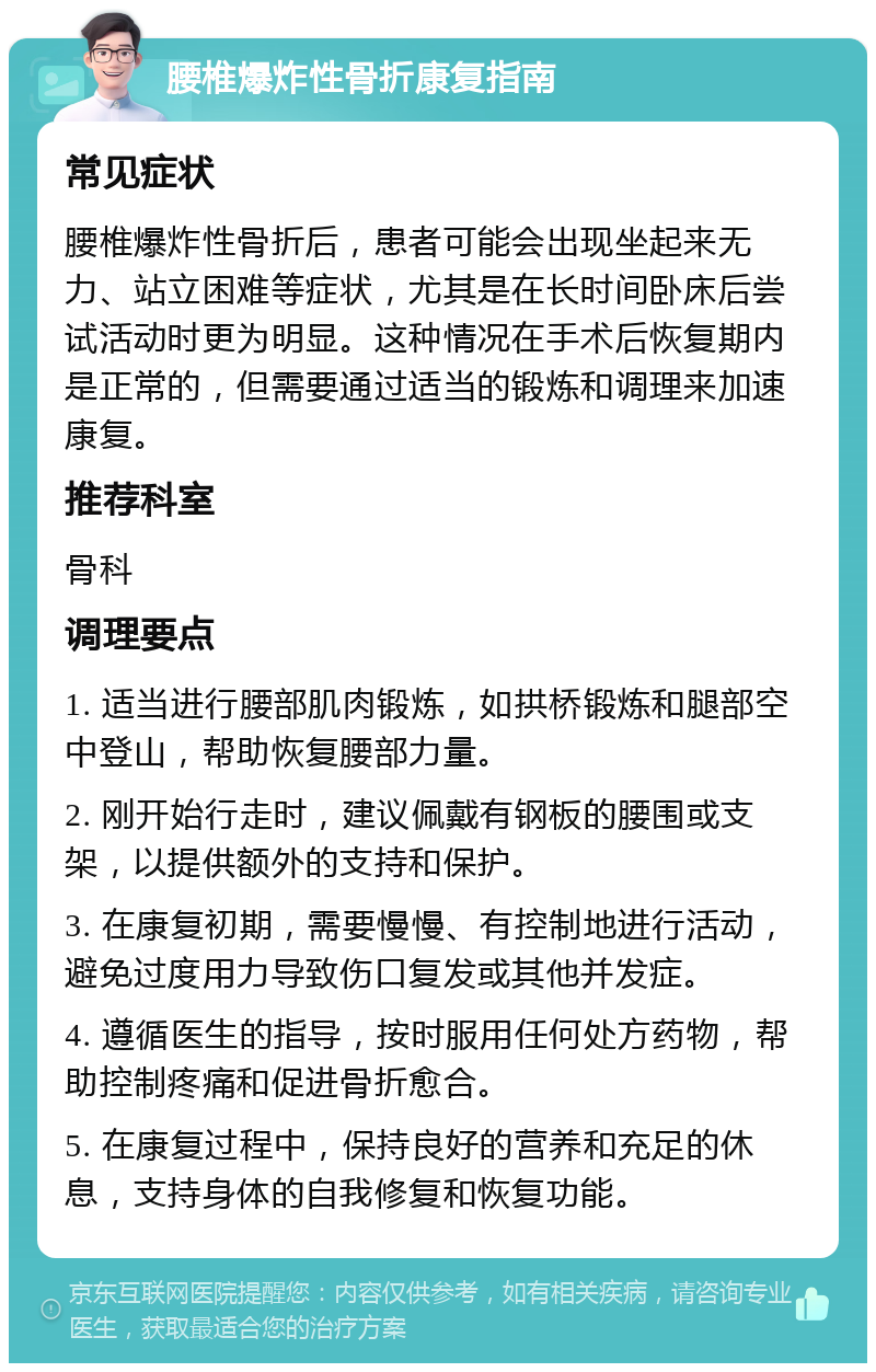 腰椎爆炸性骨折康复指南 常见症状 腰椎爆炸性骨折后，患者可能会出现坐起来无力、站立困难等症状，尤其是在长时间卧床后尝试活动时更为明显。这种情况在手术后恢复期内是正常的，但需要通过适当的锻炼和调理来加速康复。 推荐科室 骨科 调理要点 1. 适当进行腰部肌肉锻炼，如拱桥锻炼和腿部空中登山，帮助恢复腰部力量。 2. 刚开始行走时，建议佩戴有钢板的腰围或支架，以提供额外的支持和保护。 3. 在康复初期，需要慢慢、有控制地进行活动，避免过度用力导致伤口复发或其他并发症。 4. 遵循医生的指导，按时服用任何处方药物，帮助控制疼痛和促进骨折愈合。 5. 在康复过程中，保持良好的营养和充足的休息，支持身体的自我修复和恢复功能。