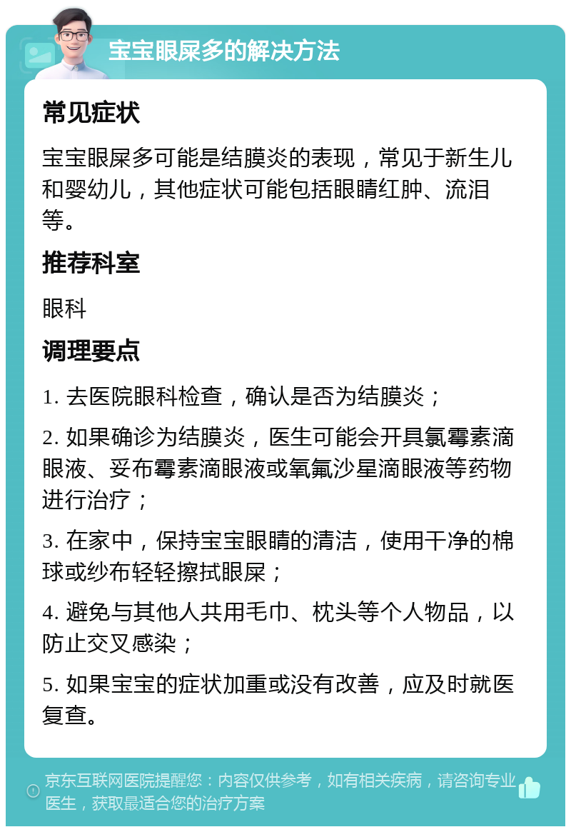 宝宝眼屎多的解决方法 常见症状 宝宝眼屎多可能是结膜炎的表现，常见于新生儿和婴幼儿，其他症状可能包括眼睛红肿、流泪等。 推荐科室 眼科 调理要点 1. 去医院眼科检查，确认是否为结膜炎； 2. 如果确诊为结膜炎，医生可能会开具氯霉素滴眼液、妥布霉素滴眼液或氧氟沙星滴眼液等药物进行治疗； 3. 在家中，保持宝宝眼睛的清洁，使用干净的棉球或纱布轻轻擦拭眼屎； 4. 避免与其他人共用毛巾、枕头等个人物品，以防止交叉感染； 5. 如果宝宝的症状加重或没有改善，应及时就医复查。