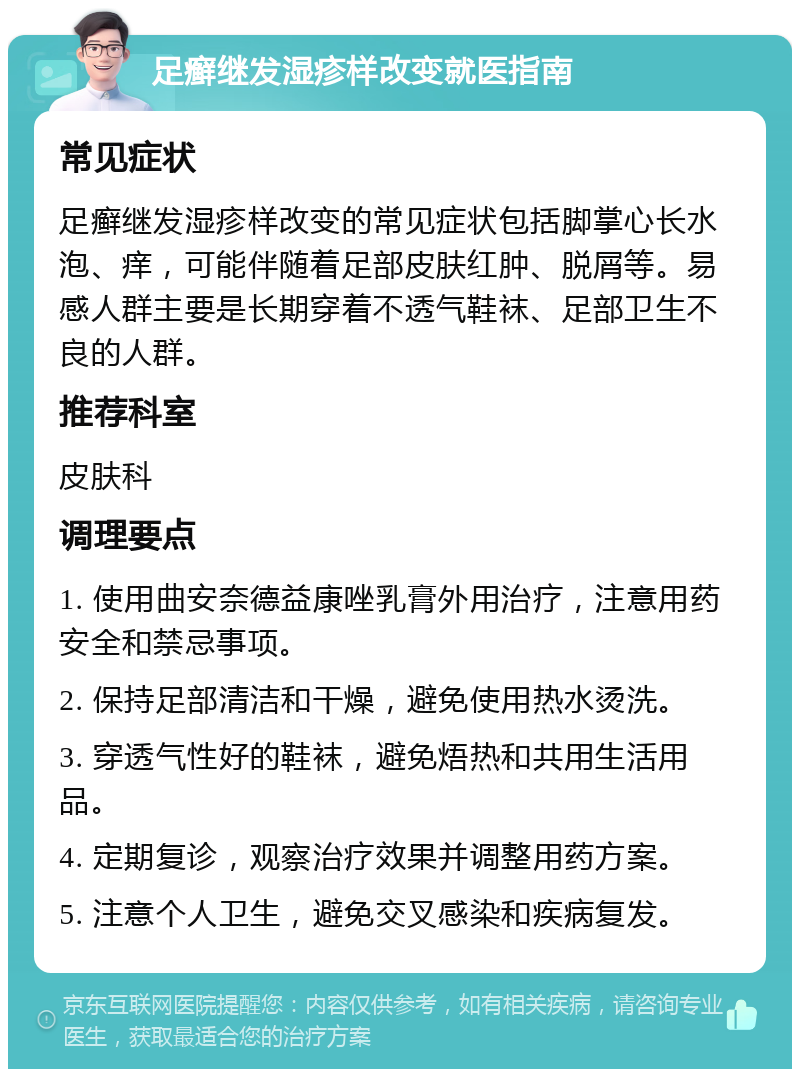 足癣继发湿疹样改变就医指南 常见症状 足癣继发湿疹样改变的常见症状包括脚掌心长水泡、痒，可能伴随着足部皮肤红肿、脱屑等。易感人群主要是长期穿着不透气鞋袜、足部卫生不良的人群。 推荐科室 皮肤科 调理要点 1. 使用曲安奈德益康唑乳膏外用治疗，注意用药安全和禁忌事项。 2. 保持足部清洁和干燥，避免使用热水烫洗。 3. 穿透气性好的鞋袜，避免焐热和共用生活用品。 4. 定期复诊，观察治疗效果并调整用药方案。 5. 注意个人卫生，避免交叉感染和疾病复发。