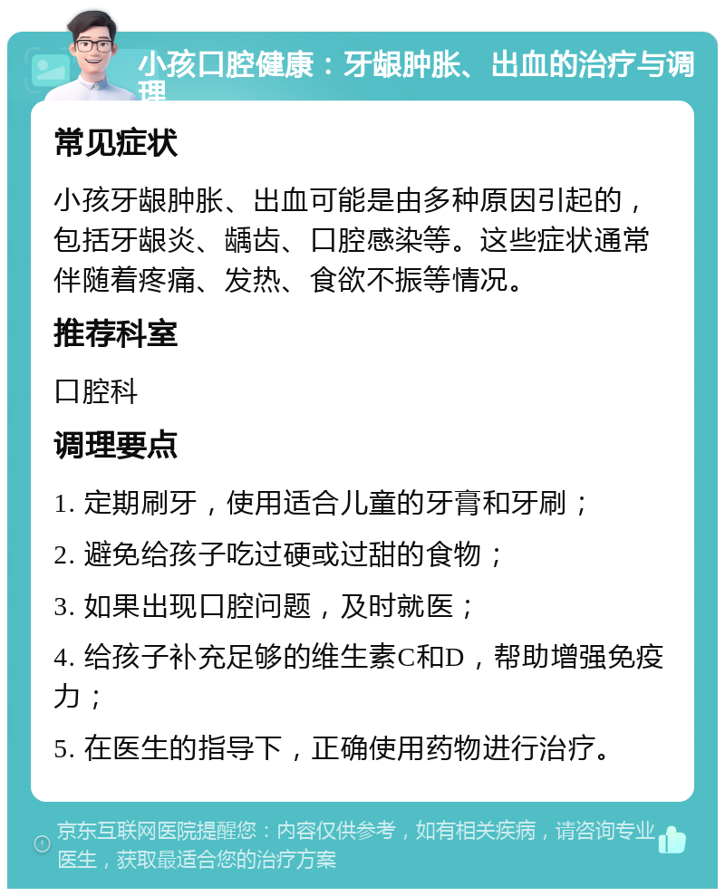 小孩口腔健康：牙龈肿胀、出血的治疗与调理 常见症状 小孩牙龈肿胀、出血可能是由多种原因引起的，包括牙龈炎、龋齿、口腔感染等。这些症状通常伴随着疼痛、发热、食欲不振等情况。 推荐科室 口腔科 调理要点 1. 定期刷牙，使用适合儿童的牙膏和牙刷； 2. 避免给孩子吃过硬或过甜的食物； 3. 如果出现口腔问题，及时就医； 4. 给孩子补充足够的维生素C和D，帮助增强免疫力； 5. 在医生的指导下，正确使用药物进行治疗。