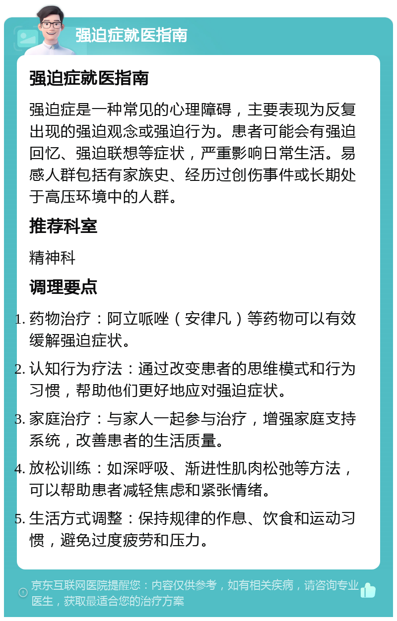 强迫症就医指南 强迫症就医指南 强迫症是一种常见的心理障碍，主要表现为反复出现的强迫观念或强迫行为。患者可能会有强迫回忆、强迫联想等症状，严重影响日常生活。易感人群包括有家族史、经历过创伤事件或长期处于高压环境中的人群。 推荐科室 精神科 调理要点 药物治疗：阿立哌唑（安律凡）等药物可以有效缓解强迫症状。 认知行为疗法：通过改变患者的思维模式和行为习惯，帮助他们更好地应对强迫症状。 家庭治疗：与家人一起参与治疗，增强家庭支持系统，改善患者的生活质量。 放松训练：如深呼吸、渐进性肌肉松弛等方法，可以帮助患者减轻焦虑和紧张情绪。 生活方式调整：保持规律的作息、饮食和运动习惯，避免过度疲劳和压力。