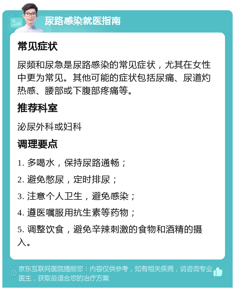 尿路感染就医指南 常见症状 尿频和尿急是尿路感染的常见症状，尤其在女性中更为常见。其他可能的症状包括尿痛、尿道灼热感、腰部或下腹部疼痛等。 推荐科室 泌尿外科或妇科 调理要点 1. 多喝水，保持尿路通畅； 2. 避免憋尿，定时排尿； 3. 注意个人卫生，避免感染； 4. 遵医嘱服用抗生素等药物； 5. 调整饮食，避免辛辣刺激的食物和酒精的摄入。