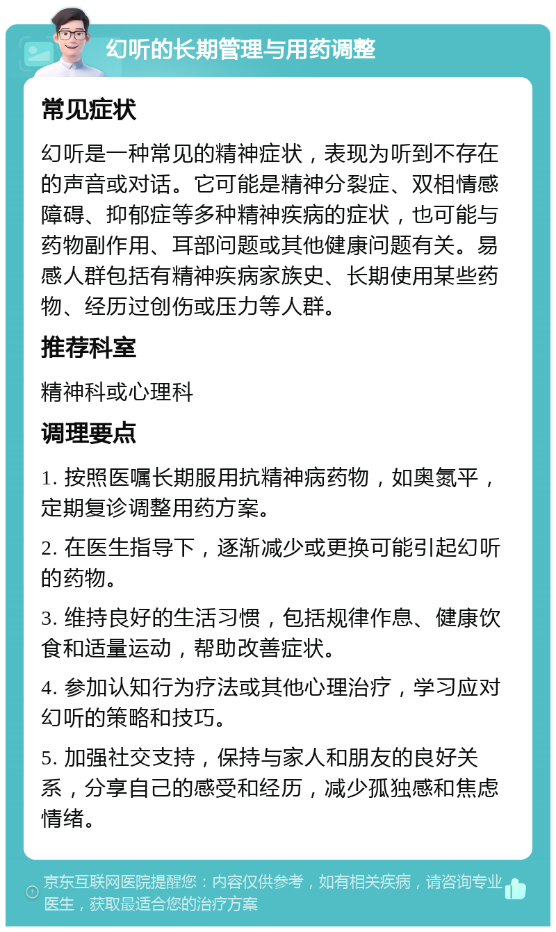 幻听的长期管理与用药调整 常见症状 幻听是一种常见的精神症状，表现为听到不存在的声音或对话。它可能是精神分裂症、双相情感障碍、抑郁症等多种精神疾病的症状，也可能与药物副作用、耳部问题或其他健康问题有关。易感人群包括有精神疾病家族史、长期使用某些药物、经历过创伤或压力等人群。 推荐科室 精神科或心理科 调理要点 1. 按照医嘱长期服用抗精神病药物，如奥氮平，定期复诊调整用药方案。 2. 在医生指导下，逐渐减少或更换可能引起幻听的药物。 3. 维持良好的生活习惯，包括规律作息、健康饮食和适量运动，帮助改善症状。 4. 参加认知行为疗法或其他心理治疗，学习应对幻听的策略和技巧。 5. 加强社交支持，保持与家人和朋友的良好关系，分享自己的感受和经历，减少孤独感和焦虑情绪。