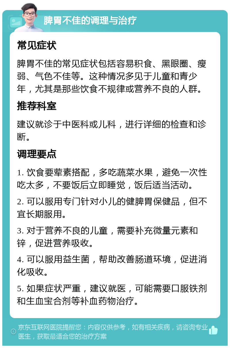 脾胃不佳的调理与治疗 常见症状 脾胃不佳的常见症状包括容易积食、黑眼圈、瘦弱、气色不佳等。这种情况多见于儿童和青少年，尤其是那些饮食不规律或营养不良的人群。 推荐科室 建议就诊于中医科或儿科，进行详细的检查和诊断。 调理要点 1. 饮食要荤素搭配，多吃蔬菜水果，避免一次性吃太多，不要饭后立即睡觉，饭后适当活动。 2. 可以服用专门针对小儿的健脾胃保健品，但不宜长期服用。 3. 对于营养不良的儿童，需要补充微量元素和锌，促进营养吸收。 4. 可以服用益生菌，帮助改善肠道环境，促进消化吸收。 5. 如果症状严重，建议就医，可能需要口服铁剂和生血宝合剂等补血药物治疗。