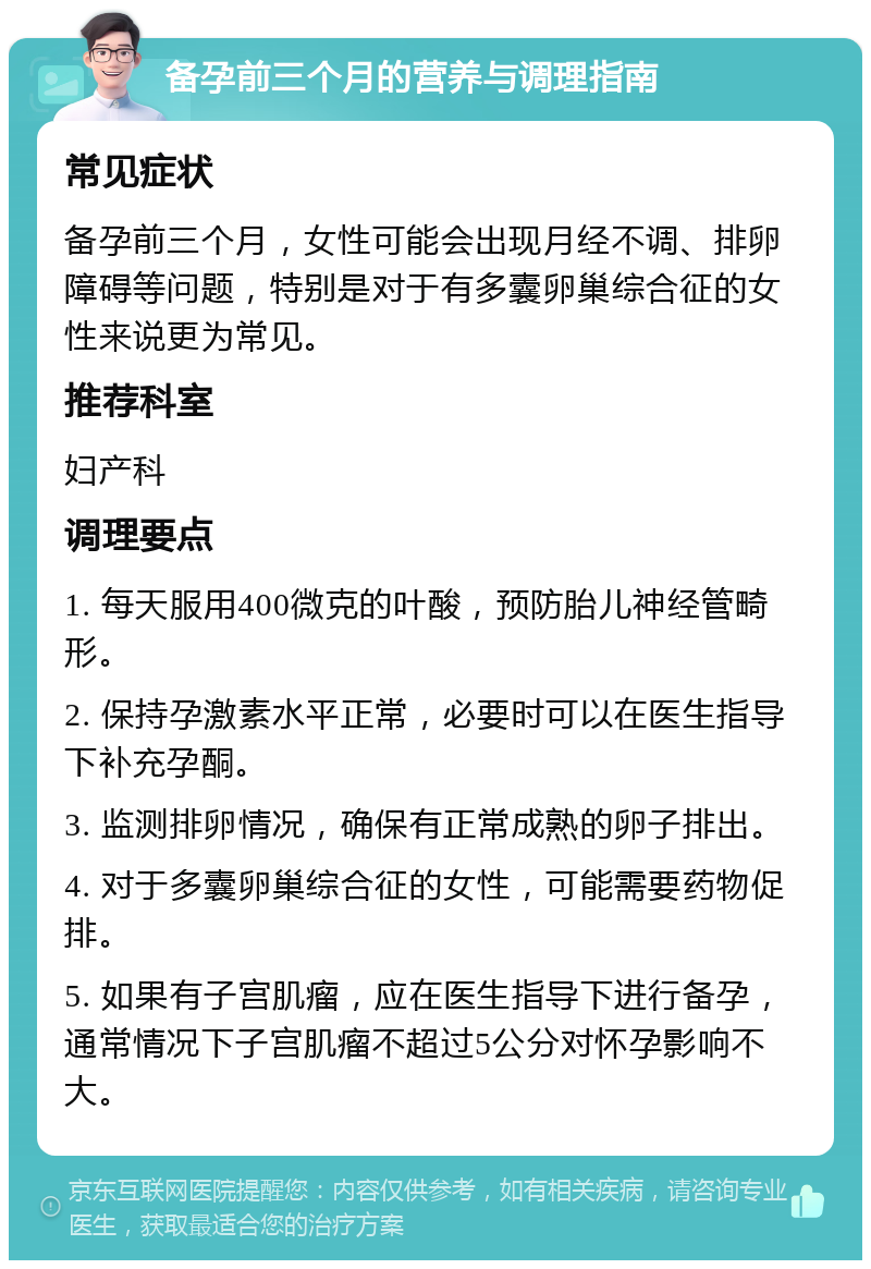 备孕前三个月的营养与调理指南 常见症状 备孕前三个月，女性可能会出现月经不调、排卵障碍等问题，特别是对于有多囊卵巢综合征的女性来说更为常见。 推荐科室 妇产科 调理要点 1. 每天服用400微克的叶酸，预防胎儿神经管畸形。 2. 保持孕激素水平正常，必要时可以在医生指导下补充孕酮。 3. 监测排卵情况，确保有正常成熟的卵子排出。 4. 对于多囊卵巢综合征的女性，可能需要药物促排。 5. 如果有子宫肌瘤，应在医生指导下进行备孕，通常情况下子宫肌瘤不超过5公分对怀孕影响不大。