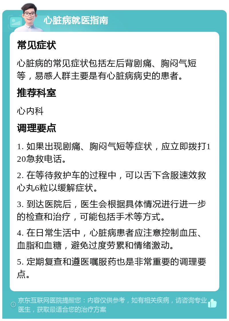 心脏病就医指南 常见症状 心脏病的常见症状包括左后背剧痛、胸闷气短等，易感人群主要是有心脏病病史的患者。 推荐科室 心内科 调理要点 1. 如果出现剧痛、胸闷气短等症状，应立即拨打120急救电话。 2. 在等待救护车的过程中，可以舌下含服速效救心丸6粒以缓解症状。 3. 到达医院后，医生会根据具体情况进行进一步的检查和治疗，可能包括手术等方式。 4. 在日常生活中，心脏病患者应注意控制血压、血脂和血糖，避免过度劳累和情绪激动。 5. 定期复查和遵医嘱服药也是非常重要的调理要点。