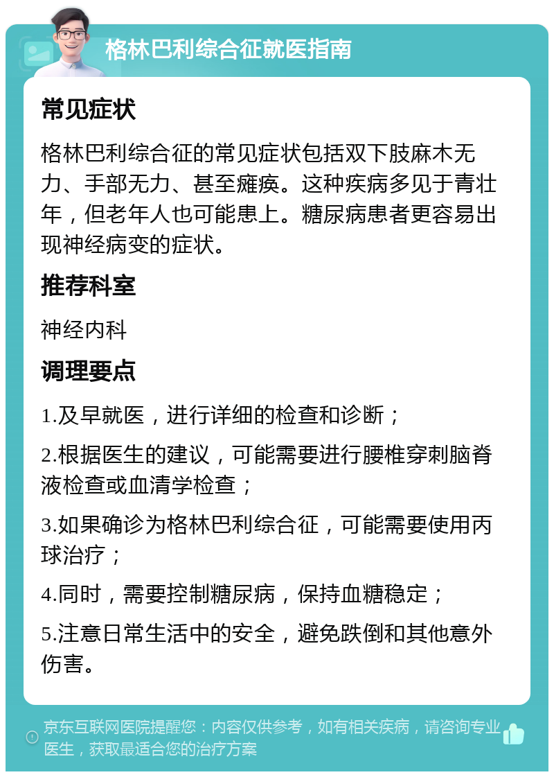 格林巴利综合征就医指南 常见症状 格林巴利综合征的常见症状包括双下肢麻木无力、手部无力、甚至瘫痪。这种疾病多见于青壮年，但老年人也可能患上。糖尿病患者更容易出现神经病变的症状。 推荐科室 神经内科 调理要点 1.及早就医，进行详细的检查和诊断； 2.根据医生的建议，可能需要进行腰椎穿刺脑脊液检查或血清学检查； 3.如果确诊为格林巴利综合征，可能需要使用丙球治疗； 4.同时，需要控制糖尿病，保持血糖稳定； 5.注意日常生活中的安全，避免跌倒和其他意外伤害。