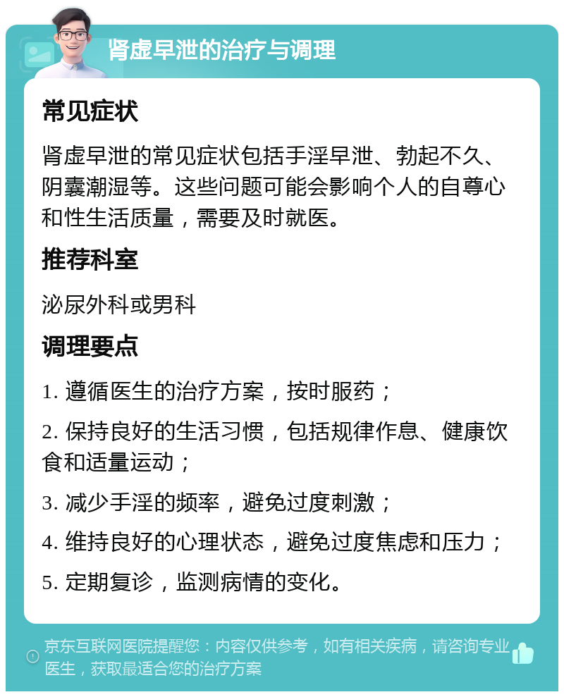 肾虚早泄的治疗与调理 常见症状 肾虚早泄的常见症状包括手淫早泄、勃起不久、阴囊潮湿等。这些问题可能会影响个人的自尊心和性生活质量，需要及时就医。 推荐科室 泌尿外科或男科 调理要点 1. 遵循医生的治疗方案，按时服药； 2. 保持良好的生活习惯，包括规律作息、健康饮食和适量运动； 3. 减少手淫的频率，避免过度刺激； 4. 维持良好的心理状态，避免过度焦虑和压力； 5. 定期复诊，监测病情的变化。