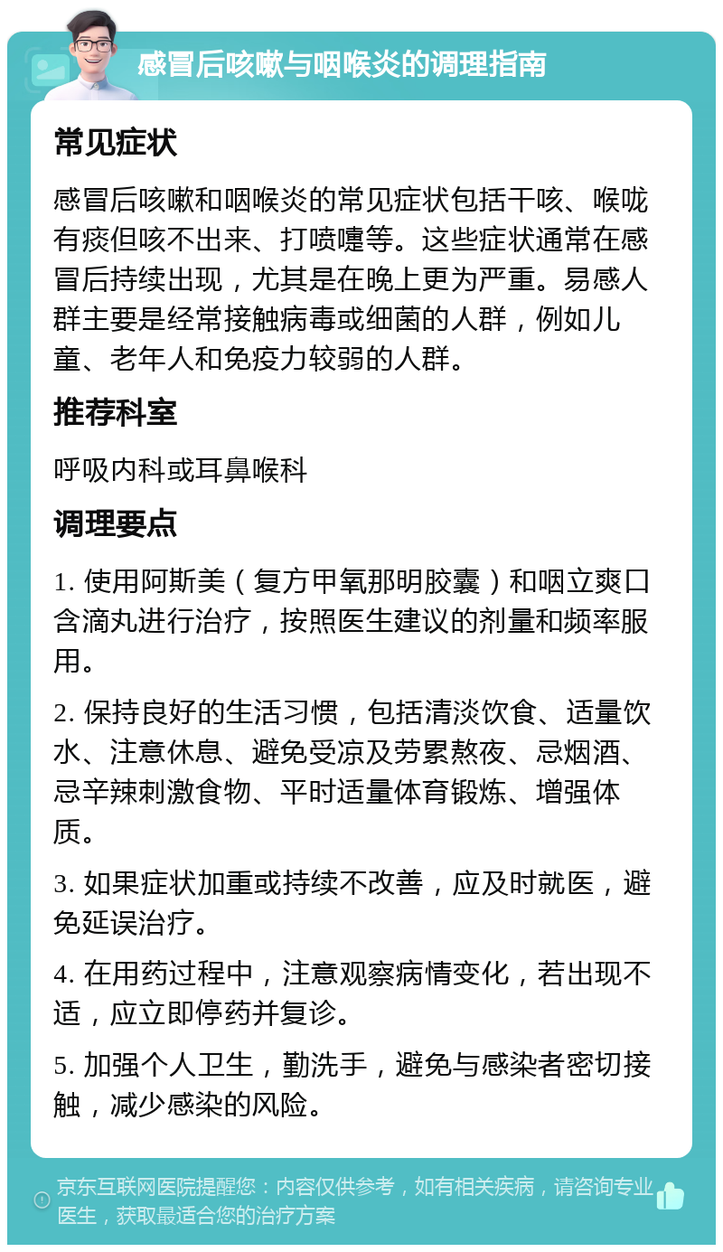 感冒后咳嗽与咽喉炎的调理指南 常见症状 感冒后咳嗽和咽喉炎的常见症状包括干咳、喉咙有痰但咳不出来、打喷嚏等。这些症状通常在感冒后持续出现，尤其是在晚上更为严重。易感人群主要是经常接触病毒或细菌的人群，例如儿童、老年人和免疫力较弱的人群。 推荐科室 呼吸内科或耳鼻喉科 调理要点 1. 使用阿斯美（复方甲氧那明胶囊）和咽立爽口含滴丸进行治疗，按照医生建议的剂量和频率服用。 2. 保持良好的生活习惯，包括清淡饮食、适量饮水、注意休息、避免受凉及劳累熬夜、忌烟酒、忌辛辣刺激食物、平时适量体育锻炼、增强体质。 3. 如果症状加重或持续不改善，应及时就医，避免延误治疗。 4. 在用药过程中，注意观察病情变化，若出现不适，应立即停药并复诊。 5. 加强个人卫生，勤洗手，避免与感染者密切接触，减少感染的风险。