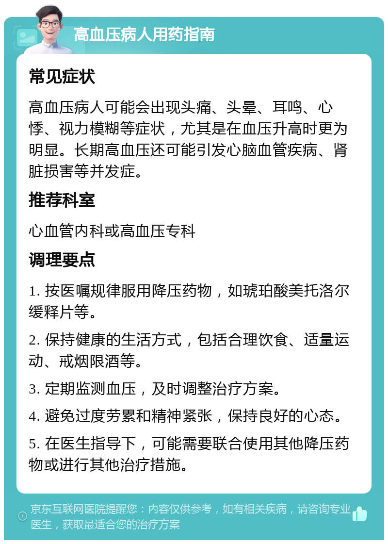 高血压病人用药指南 常见症状 高血压病人可能会出现头痛、头晕、耳鸣、心悸、视力模糊等症状，尤其是在血压升高时更为明显。长期高血压还可能引发心脑血管疾病、肾脏损害等并发症。 推荐科室 心血管内科或高血压专科 调理要点 1. 按医嘱规律服用降压药物，如琥珀酸美托洛尔缓释片等。 2. 保持健康的生活方式，包括合理饮食、适量运动、戒烟限酒等。 3. 定期监测血压，及时调整治疗方案。 4. 避免过度劳累和精神紧张，保持良好的心态。 5. 在医生指导下，可能需要联合使用其他降压药物或进行其他治疗措施。