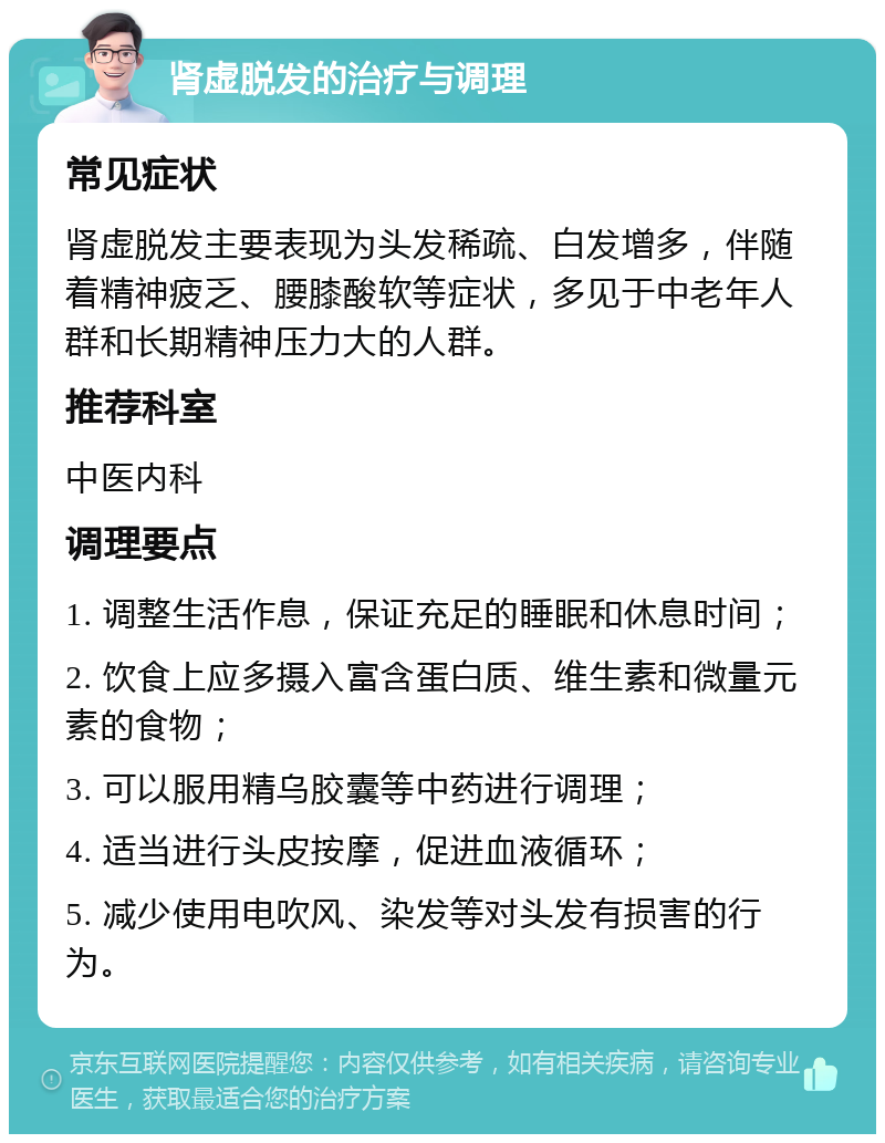 肾虚脱发的治疗与调理 常见症状 肾虚脱发主要表现为头发稀疏、白发增多，伴随着精神疲乏、腰膝酸软等症状，多见于中老年人群和长期精神压力大的人群。 推荐科室 中医内科 调理要点 1. 调整生活作息，保证充足的睡眠和休息时间； 2. 饮食上应多摄入富含蛋白质、维生素和微量元素的食物； 3. 可以服用精乌胶囊等中药进行调理； 4. 适当进行头皮按摩，促进血液循环； 5. 减少使用电吹风、染发等对头发有损害的行为。