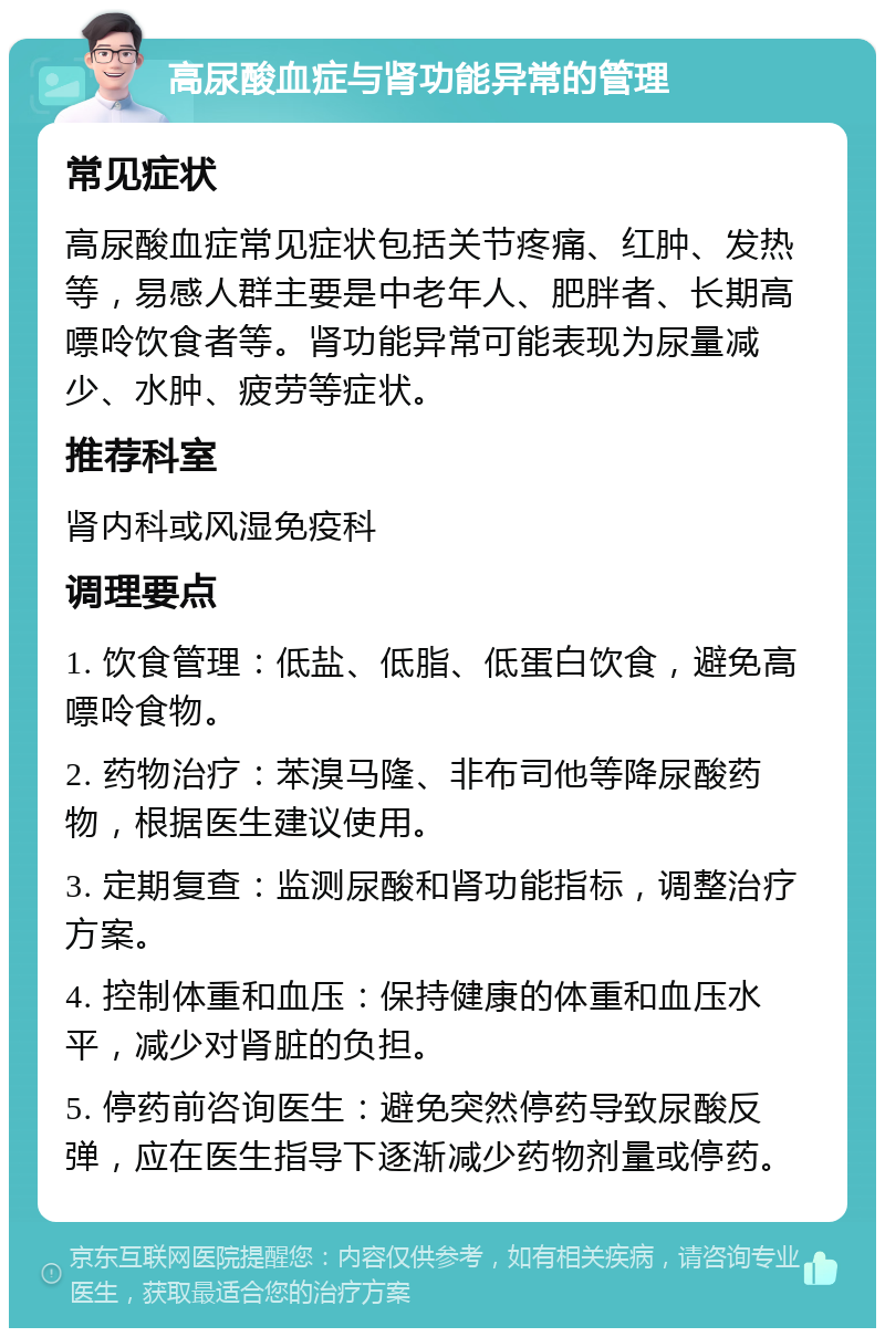 高尿酸血症与肾功能异常的管理 常见症状 高尿酸血症常见症状包括关节疼痛、红肿、发热等，易感人群主要是中老年人、肥胖者、长期高嘌呤饮食者等。肾功能异常可能表现为尿量减少、水肿、疲劳等症状。 推荐科室 肾内科或风湿免疫科 调理要点 1. 饮食管理：低盐、低脂、低蛋白饮食，避免高嘌呤食物。 2. 药物治疗：苯溴马隆、非布司他等降尿酸药物，根据医生建议使用。 3. 定期复查：监测尿酸和肾功能指标，调整治疗方案。 4. 控制体重和血压：保持健康的体重和血压水平，减少对肾脏的负担。 5. 停药前咨询医生：避免突然停药导致尿酸反弹，应在医生指导下逐渐减少药物剂量或停药。