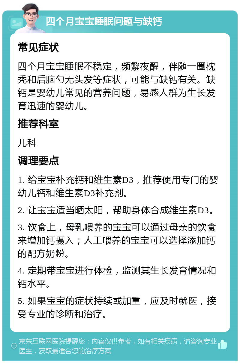 四个月宝宝睡眠问题与缺钙 常见症状 四个月宝宝睡眠不稳定，频繁夜醒，伴随一圈枕秃和后脑勺无头发等症状，可能与缺钙有关。缺钙是婴幼儿常见的营养问题，易感人群为生长发育迅速的婴幼儿。 推荐科室 儿科 调理要点 1. 给宝宝补充钙和维生素D3，推荐使用专门的婴幼儿钙和维生素D3补充剂。 2. 让宝宝适当晒太阳，帮助身体合成维生素D3。 3. 饮食上，母乳喂养的宝宝可以通过母亲的饮食来增加钙摄入；人工喂养的宝宝可以选择添加钙的配方奶粉。 4. 定期带宝宝进行体检，监测其生长发育情况和钙水平。 5. 如果宝宝的症状持续或加重，应及时就医，接受专业的诊断和治疗。