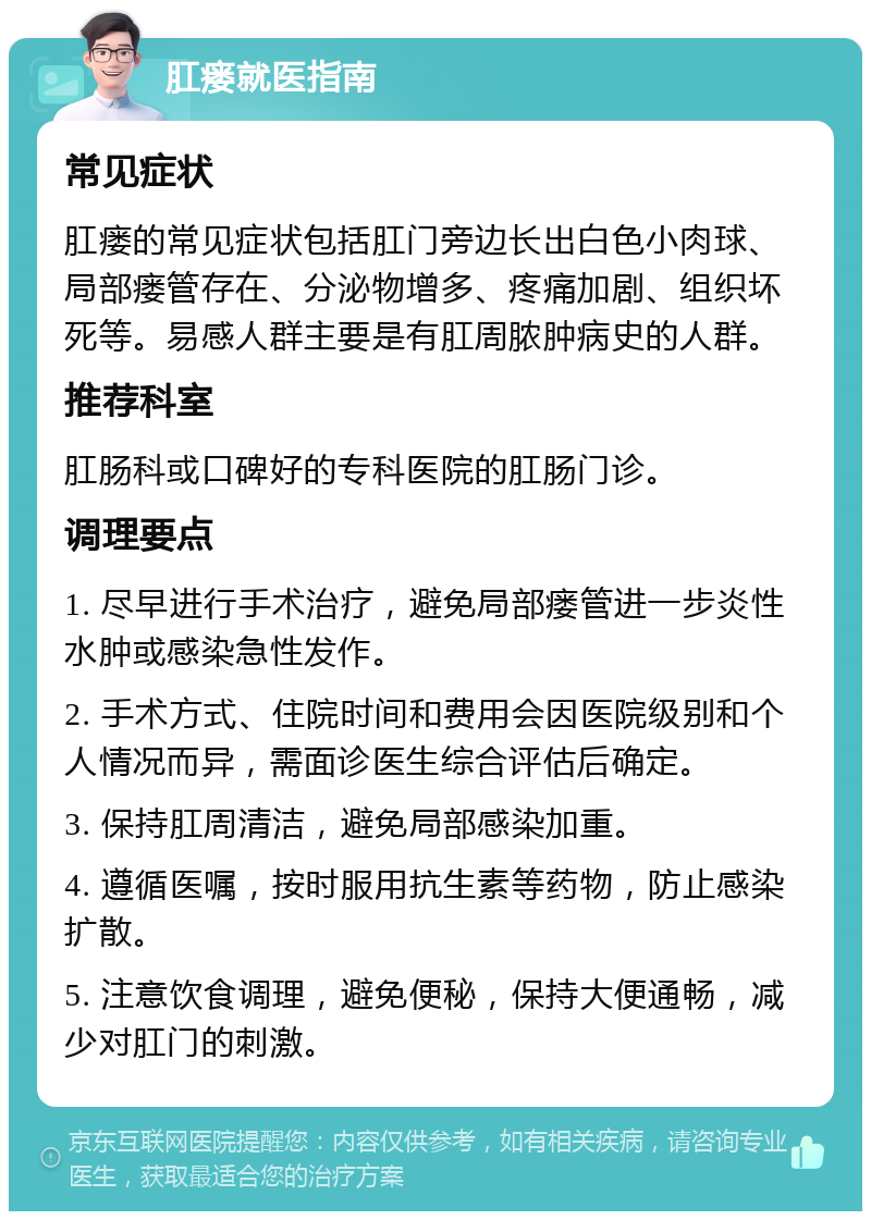 肛瘘就医指南 常见症状 肛瘘的常见症状包括肛门旁边长出白色小肉球、局部瘘管存在、分泌物增多、疼痛加剧、组织坏死等。易感人群主要是有肛周脓肿病史的人群。 推荐科室 肛肠科或口碑好的专科医院的肛肠门诊。 调理要点 1. 尽早进行手术治疗，避免局部瘘管进一步炎性水肿或感染急性发作。 2. 手术方式、住院时间和费用会因医院级别和个人情况而异，需面诊医生综合评估后确定。 3. 保持肛周清洁，避免局部感染加重。 4. 遵循医嘱，按时服用抗生素等药物，防止感染扩散。 5. 注意饮食调理，避免便秘，保持大便通畅，减少对肛门的刺激。