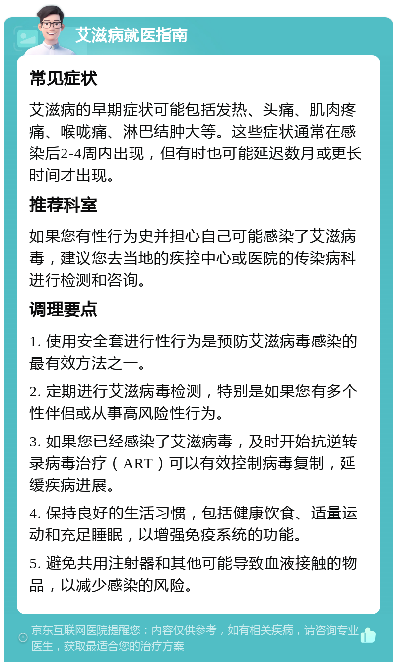 艾滋病就医指南 常见症状 艾滋病的早期症状可能包括发热、头痛、肌肉疼痛、喉咙痛、淋巴结肿大等。这些症状通常在感染后2-4周内出现，但有时也可能延迟数月或更长时间才出现。 推荐科室 如果您有性行为史并担心自己可能感染了艾滋病毒，建议您去当地的疾控中心或医院的传染病科进行检测和咨询。 调理要点 1. 使用安全套进行性行为是预防艾滋病毒感染的最有效方法之一。 2. 定期进行艾滋病毒检测，特别是如果您有多个性伴侣或从事高风险性行为。 3. 如果您已经感染了艾滋病毒，及时开始抗逆转录病毒治疗（ART）可以有效控制病毒复制，延缓疾病进展。 4. 保持良好的生活习惯，包括健康饮食、适量运动和充足睡眠，以增强免疫系统的功能。 5. 避免共用注射器和其他可能导致血液接触的物品，以减少感染的风险。