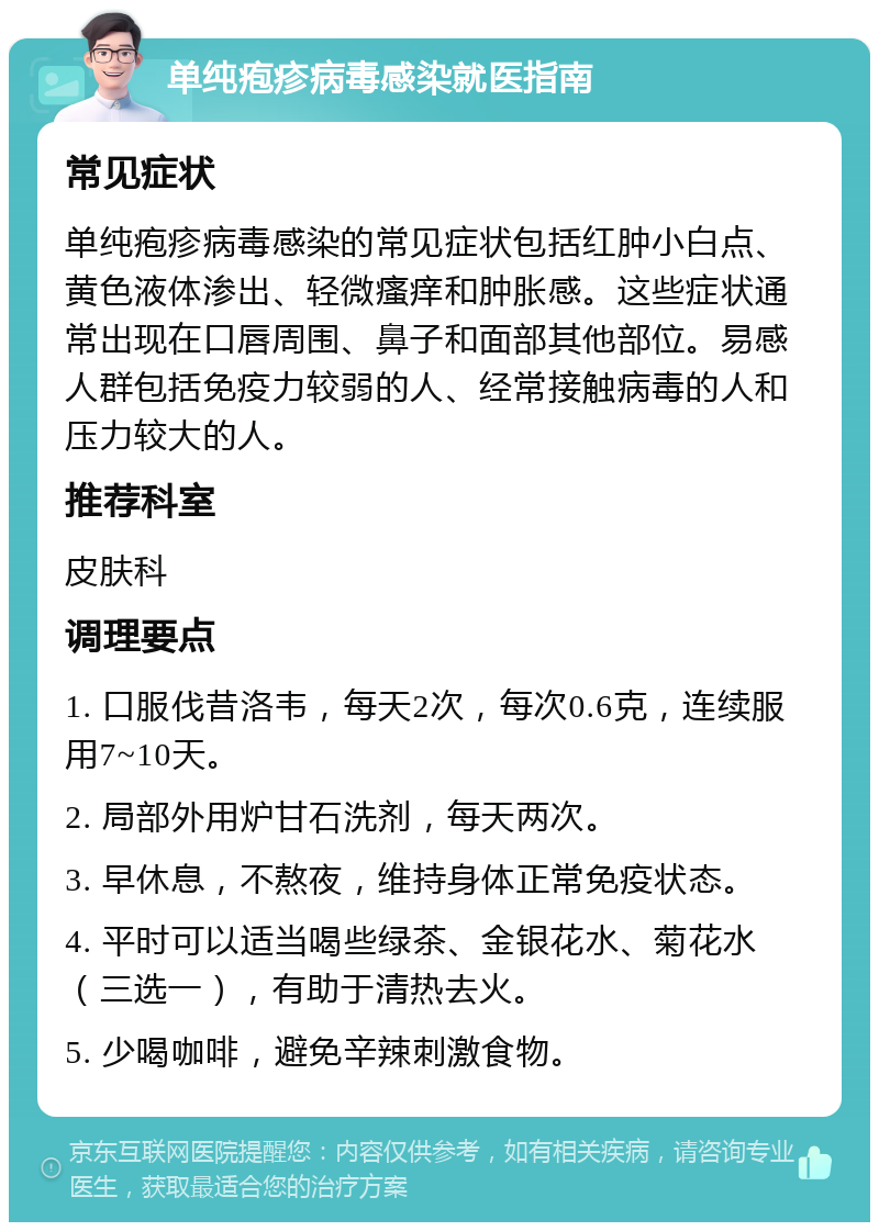 单纯疱疹病毒感染就医指南 常见症状 单纯疱疹病毒感染的常见症状包括红肿小白点、黄色液体渗出、轻微瘙痒和肿胀感。这些症状通常出现在口唇周围、鼻子和面部其他部位。易感人群包括免疫力较弱的人、经常接触病毒的人和压力较大的人。 推荐科室 皮肤科 调理要点 1. 口服伐昔洛韦，每天2次，每次0.6克，连续服用7~10天。 2. 局部外用炉甘石洗剂，每天两次。 3. 早休息，不熬夜，维持身体正常免疫状态。 4. 平时可以适当喝些绿茶、金银花水、菊花水（三选一），有助于清热去火。 5. 少喝咖啡，避免辛辣刺激食物。