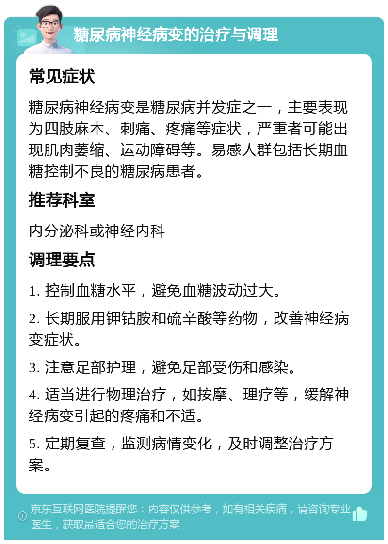 糖尿病神经病变的治疗与调理 常见症状 糖尿病神经病变是糖尿病并发症之一，主要表现为四肢麻木、刺痛、疼痛等症状，严重者可能出现肌肉萎缩、运动障碍等。易感人群包括长期血糖控制不良的糖尿病患者。 推荐科室 内分泌科或神经内科 调理要点 1. 控制血糖水平，避免血糖波动过大。 2. 长期服用钾钴胺和硫辛酸等药物，改善神经病变症状。 3. 注意足部护理，避免足部受伤和感染。 4. 适当进行物理治疗，如按摩、理疗等，缓解神经病变引起的疼痛和不适。 5. 定期复查，监测病情变化，及时调整治疗方案。