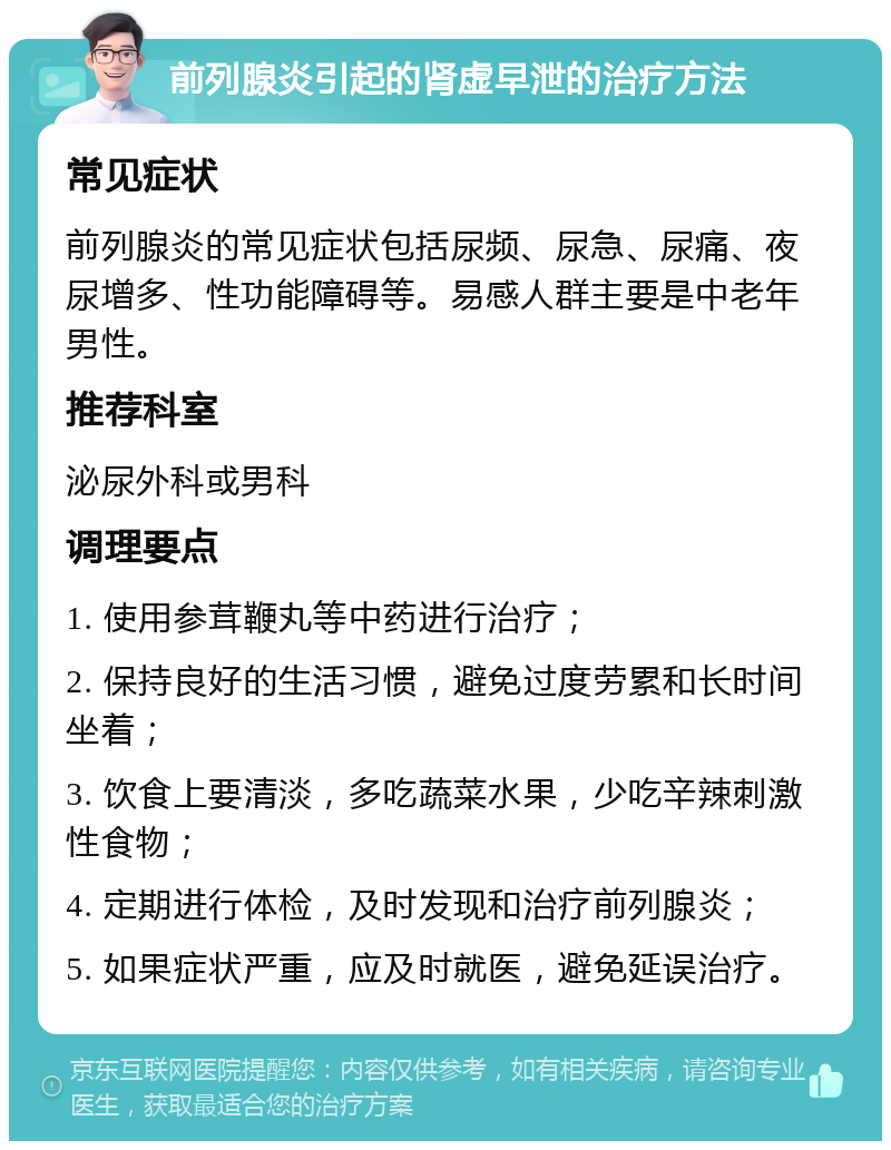 前列腺炎引起的肾虚早泄的治疗方法 常见症状 前列腺炎的常见症状包括尿频、尿急、尿痛、夜尿增多、性功能障碍等。易感人群主要是中老年男性。 推荐科室 泌尿外科或男科 调理要点 1. 使用参茸鞭丸等中药进行治疗； 2. 保持良好的生活习惯，避免过度劳累和长时间坐着； 3. 饮食上要清淡，多吃蔬菜水果，少吃辛辣刺激性食物； 4. 定期进行体检，及时发现和治疗前列腺炎； 5. 如果症状严重，应及时就医，避免延误治疗。