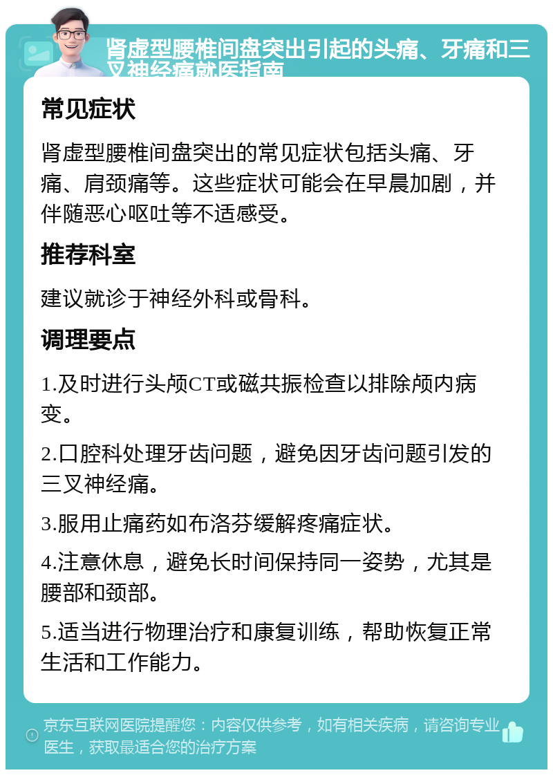 肾虚型腰椎间盘突出引起的头痛、牙痛和三叉神经痛就医指南 常见症状 肾虚型腰椎间盘突出的常见症状包括头痛、牙痛、肩颈痛等。这些症状可能会在早晨加剧，并伴随恶心呕吐等不适感受。 推荐科室 建议就诊于神经外科或骨科。 调理要点 1.及时进行头颅CT或磁共振检查以排除颅内病变。 2.口腔科处理牙齿问题，避免因牙齿问题引发的三叉神经痛。 3.服用止痛药如布洛芬缓解疼痛症状。 4.注意休息，避免长时间保持同一姿势，尤其是腰部和颈部。 5.适当进行物理治疗和康复训练，帮助恢复正常生活和工作能力。