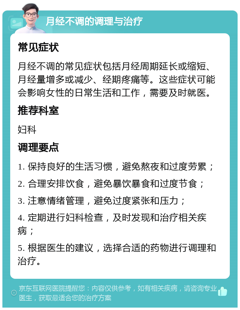 月经不调的调理与治疗 常见症状 月经不调的常见症状包括月经周期延长或缩短、月经量增多或减少、经期疼痛等。这些症状可能会影响女性的日常生活和工作，需要及时就医。 推荐科室 妇科 调理要点 1. 保持良好的生活习惯，避免熬夜和过度劳累； 2. 合理安排饮食，避免暴饮暴食和过度节食； 3. 注意情绪管理，避免过度紧张和压力； 4. 定期进行妇科检查，及时发现和治疗相关疾病； 5. 根据医生的建议，选择合适的药物进行调理和治疗。