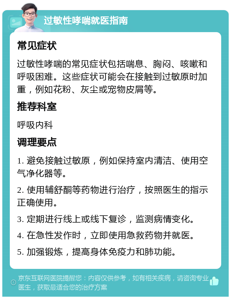 过敏性哮喘就医指南 常见症状 过敏性哮喘的常见症状包括喘息、胸闷、咳嗽和呼吸困难。这些症状可能会在接触到过敏原时加重，例如花粉、灰尘或宠物皮屑等。 推荐科室 呼吸内科 调理要点 1. 避免接触过敏原，例如保持室内清洁、使用空气净化器等。 2. 使用辅舒酮等药物进行治疗，按照医生的指示正确使用。 3. 定期进行线上或线下复诊，监测病情变化。 4. 在急性发作时，立即使用急救药物并就医。 5. 加强锻炼，提高身体免疫力和肺功能。