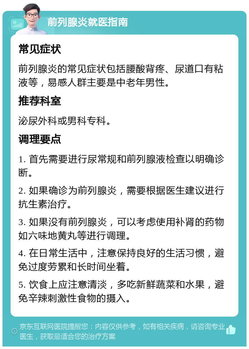 前列腺炎就医指南 常见症状 前列腺炎的常见症状包括腰酸背疼、尿道口有粘液等，易感人群主要是中老年男性。 推荐科室 泌尿外科或男科专科。 调理要点 1. 首先需要进行尿常规和前列腺液检查以明确诊断。 2. 如果确诊为前列腺炎，需要根据医生建议进行抗生素治疗。 3. 如果没有前列腺炎，可以考虑使用补肾的药物如六味地黄丸等进行调理。 4. 在日常生活中，注意保持良好的生活习惯，避免过度劳累和长时间坐着。 5. 饮食上应注意清淡，多吃新鲜蔬菜和水果，避免辛辣刺激性食物的摄入。