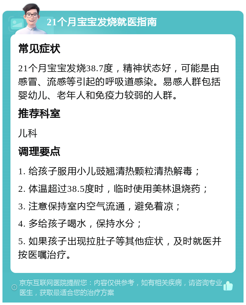 21个月宝宝发烧就医指南 常见症状 21个月宝宝发烧38.7度，精神状态好，可能是由感冒、流感等引起的呼吸道感染。易感人群包括婴幼儿、老年人和免疫力较弱的人群。 推荐科室 儿科 调理要点 1. 给孩子服用小儿豉翘清热颗粒清热解毒； 2. 体温超过38.5度时，临时使用美林退烧药； 3. 注意保持室内空气流通，避免着凉； 4. 多给孩子喝水，保持水分； 5. 如果孩子出现拉肚子等其他症状，及时就医并按医嘱治疗。