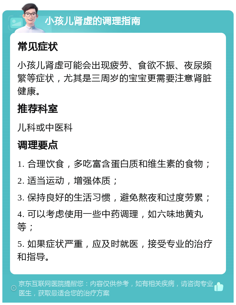 小孩儿肾虚的调理指南 常见症状 小孩儿肾虚可能会出现疲劳、食欲不振、夜尿频繁等症状，尤其是三周岁的宝宝更需要注意肾脏健康。 推荐科室 儿科或中医科 调理要点 1. 合理饮食，多吃富含蛋白质和维生素的食物； 2. 适当运动，增强体质； 3. 保持良好的生活习惯，避免熬夜和过度劳累； 4. 可以考虑使用一些中药调理，如六味地黄丸等； 5. 如果症状严重，应及时就医，接受专业的治疗和指导。