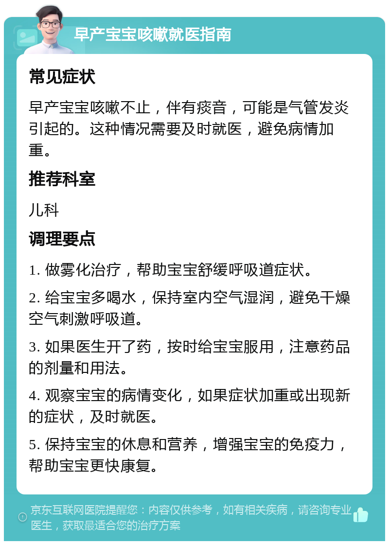 早产宝宝咳嗽就医指南 常见症状 早产宝宝咳嗽不止，伴有痰音，可能是气管发炎引起的。这种情况需要及时就医，避免病情加重。 推荐科室 儿科 调理要点 1. 做雾化治疗，帮助宝宝舒缓呼吸道症状。 2. 给宝宝多喝水，保持室内空气湿润，避免干燥空气刺激呼吸道。 3. 如果医生开了药，按时给宝宝服用，注意药品的剂量和用法。 4. 观察宝宝的病情变化，如果症状加重或出现新的症状，及时就医。 5. 保持宝宝的休息和营养，增强宝宝的免疫力，帮助宝宝更快康复。