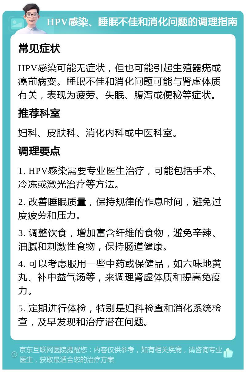 HPV感染、睡眠不佳和消化问题的调理指南 常见症状 HPV感染可能无症状，但也可能引起生殖器疣或癌前病变。睡眠不佳和消化问题可能与肾虚体质有关，表现为疲劳、失眠、腹泻或便秘等症状。 推荐科室 妇科、皮肤科、消化内科或中医科室。 调理要点 1. HPV感染需要专业医生治疗，可能包括手术、冷冻或激光治疗等方法。 2. 改善睡眠质量，保持规律的作息时间，避免过度疲劳和压力。 3. 调整饮食，增加富含纤维的食物，避免辛辣、油腻和刺激性食物，保持肠道健康。 4. 可以考虑服用一些中药或保健品，如六味地黄丸、补中益气汤等，来调理肾虚体质和提高免疫力。 5. 定期进行体检，特别是妇科检查和消化系统检查，及早发现和治疗潜在问题。