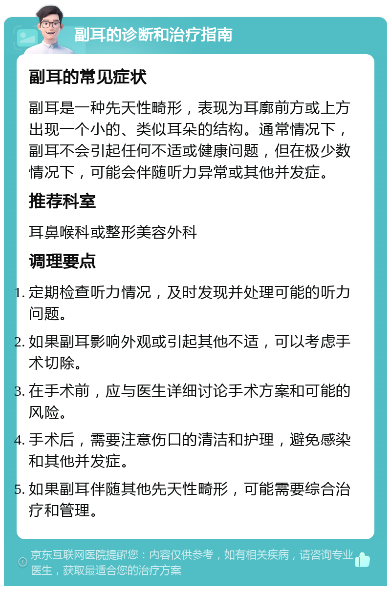 副耳的诊断和治疗指南 副耳的常见症状 副耳是一种先天性畸形，表现为耳廓前方或上方出现一个小的、类似耳朵的结构。通常情况下，副耳不会引起任何不适或健康问题，但在极少数情况下，可能会伴随听力异常或其他并发症。 推荐科室 耳鼻喉科或整形美容外科 调理要点 定期检查听力情况，及时发现并处理可能的听力问题。 如果副耳影响外观或引起其他不适，可以考虑手术切除。 在手术前，应与医生详细讨论手术方案和可能的风险。 手术后，需要注意伤口的清洁和护理，避免感染和其他并发症。 如果副耳伴随其他先天性畸形，可能需要综合治疗和管理。