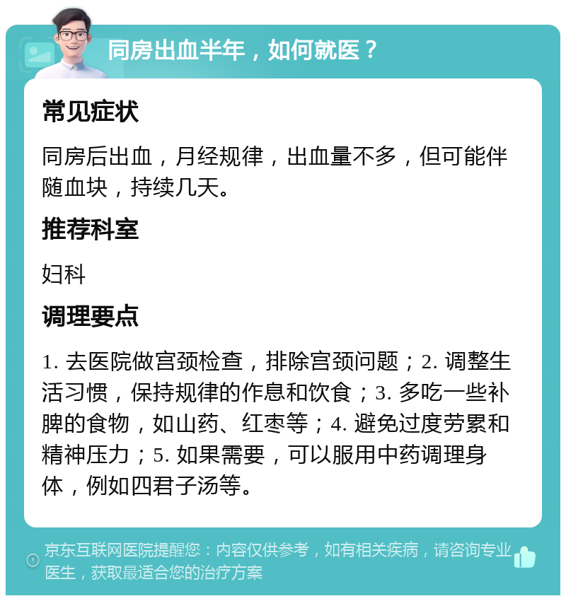 同房出血半年，如何就医？ 常见症状 同房后出血，月经规律，出血量不多，但可能伴随血块，持续几天。 推荐科室 妇科 调理要点 1. 去医院做宫颈检查，排除宫颈问题；2. 调整生活习惯，保持规律的作息和饮食；3. 多吃一些补脾的食物，如山药、红枣等；4. 避免过度劳累和精神压力；5. 如果需要，可以服用中药调理身体，例如四君子汤等。