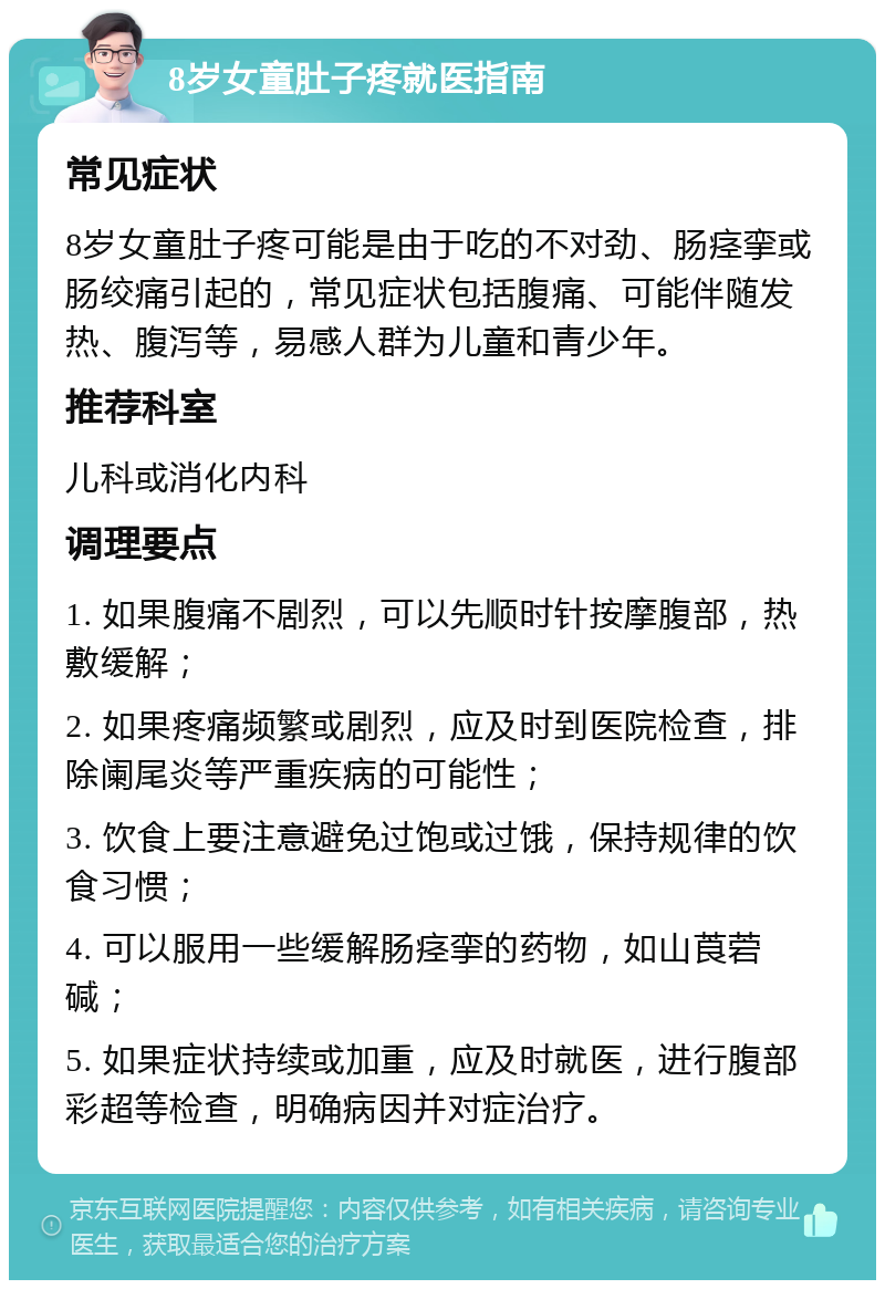 8岁女童肚子疼就医指南 常见症状 8岁女童肚子疼可能是由于吃的不对劲、肠痉挛或肠绞痛引起的，常见症状包括腹痛、可能伴随发热、腹泻等，易感人群为儿童和青少年。 推荐科室 儿科或消化内科 调理要点 1. 如果腹痛不剧烈，可以先顺时针按摩腹部，热敷缓解； 2. 如果疼痛频繁或剧烈，应及时到医院检查，排除阑尾炎等严重疾病的可能性； 3. 饮食上要注意避免过饱或过饿，保持规律的饮食习惯； 4. 可以服用一些缓解肠痉挛的药物，如山莨菪碱； 5. 如果症状持续或加重，应及时就医，进行腹部彩超等检查，明确病因并对症治疗。