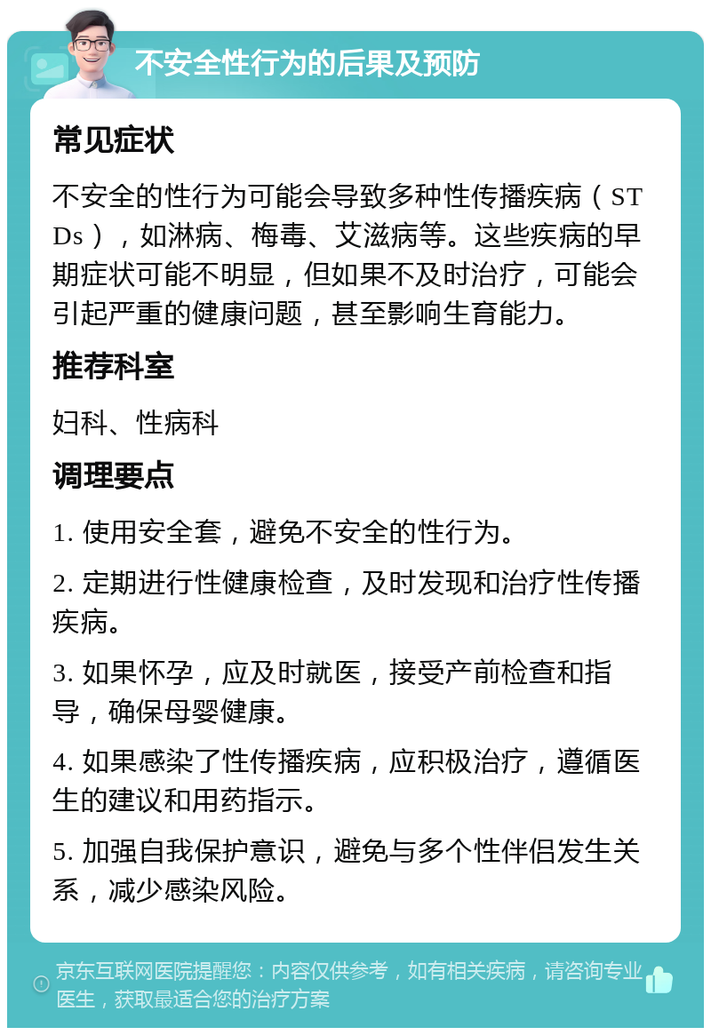 不安全性行为的后果及预防 常见症状 不安全的性行为可能会导致多种性传播疾病（STDs），如淋病、梅毒、艾滋病等。这些疾病的早期症状可能不明显，但如果不及时治疗，可能会引起严重的健康问题，甚至影响生育能力。 推荐科室 妇科、性病科 调理要点 1. 使用安全套，避免不安全的性行为。 2. 定期进行性健康检查，及时发现和治疗性传播疾病。 3. 如果怀孕，应及时就医，接受产前检查和指导，确保母婴健康。 4. 如果感染了性传播疾病，应积极治疗，遵循医生的建议和用药指示。 5. 加强自我保护意识，避免与多个性伴侣发生关系，减少感染风险。