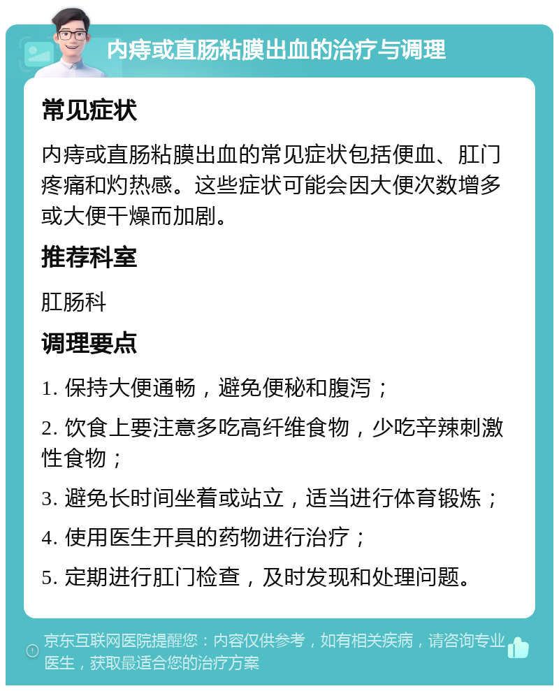 内痔或直肠粘膜出血的治疗与调理 常见症状 内痔或直肠粘膜出血的常见症状包括便血、肛门疼痛和灼热感。这些症状可能会因大便次数增多或大便干燥而加剧。 推荐科室 肛肠科 调理要点 1. 保持大便通畅，避免便秘和腹泻； 2. 饮食上要注意多吃高纤维食物，少吃辛辣刺激性食物； 3. 避免长时间坐着或站立，适当进行体育锻炼； 4. 使用医生开具的药物进行治疗； 5. 定期进行肛门检查，及时发现和处理问题。