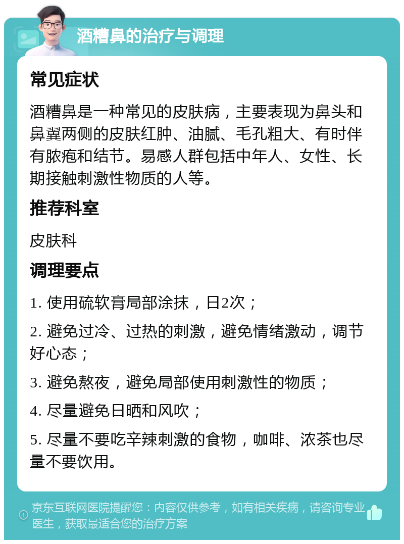 酒糟鼻的治疗与调理 常见症状 酒糟鼻是一种常见的皮肤病，主要表现为鼻头和鼻翼两侧的皮肤红肿、油腻、毛孔粗大、有时伴有脓疱和结节。易感人群包括中年人、女性、长期接触刺激性物质的人等。 推荐科室 皮肤科 调理要点 1. 使用硫软膏局部涂抹，日2次； 2. 避免过冷、过热的刺激，避免情绪激动，调节好心态； 3. 避免熬夜，避免局部使用刺激性的物质； 4. 尽量避免日晒和风吹； 5. 尽量不要吃辛辣刺激的食物，咖啡、浓茶也尽量不要饮用。